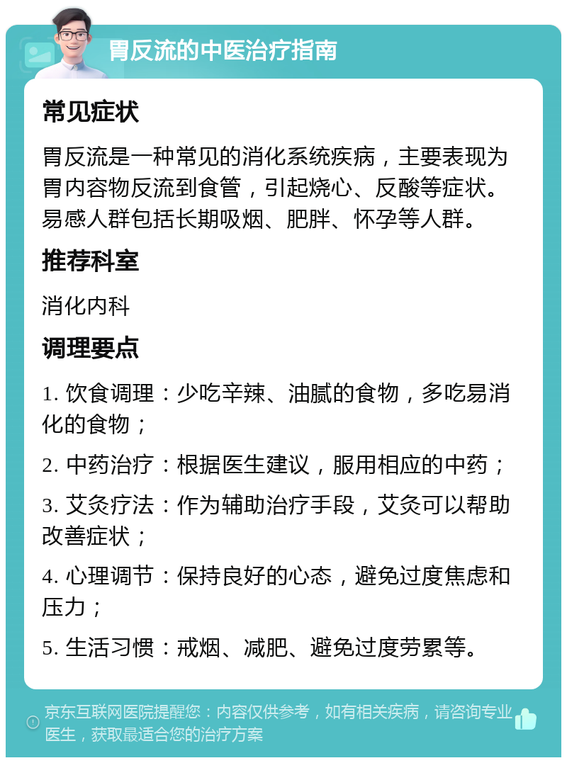 胃反流的中医治疗指南 常见症状 胃反流是一种常见的消化系统疾病，主要表现为胃内容物反流到食管，引起烧心、反酸等症状。易感人群包括长期吸烟、肥胖、怀孕等人群。 推荐科室 消化内科 调理要点 1. 饮食调理：少吃辛辣、油腻的食物，多吃易消化的食物； 2. 中药治疗：根据医生建议，服用相应的中药； 3. 艾灸疗法：作为辅助治疗手段，艾灸可以帮助改善症状； 4. 心理调节：保持良好的心态，避免过度焦虑和压力； 5. 生活习惯：戒烟、减肥、避免过度劳累等。