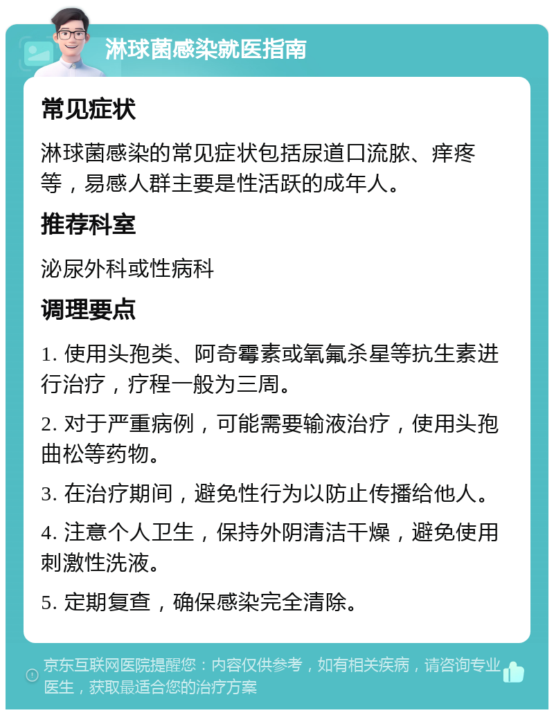 淋球菌感染就医指南 常见症状 淋球菌感染的常见症状包括尿道口流脓、痒疼等，易感人群主要是性活跃的成年人。 推荐科室 泌尿外科或性病科 调理要点 1. 使用头孢类、阿奇霉素或氧氟杀星等抗生素进行治疗，疗程一般为三周。 2. 对于严重病例，可能需要输液治疗，使用头孢曲松等药物。 3. 在治疗期间，避免性行为以防止传播给他人。 4. 注意个人卫生，保持外阴清洁干燥，避免使用刺激性洗液。 5. 定期复查，确保感染完全清除。