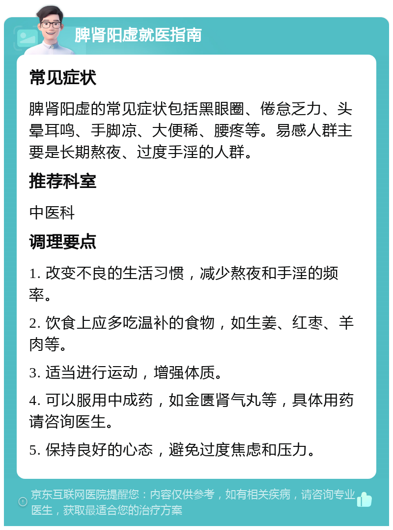 脾肾阳虚就医指南 常见症状 脾肾阳虚的常见症状包括黑眼圈、倦怠乏力、头晕耳鸣、手脚凉、大便稀、腰疼等。易感人群主要是长期熬夜、过度手淫的人群。 推荐科室 中医科 调理要点 1. 改变不良的生活习惯，减少熬夜和手淫的频率。 2. 饮食上应多吃温补的食物，如生姜、红枣、羊肉等。 3. 适当进行运动，增强体质。 4. 可以服用中成药，如金匮肾气丸等，具体用药请咨询医生。 5. 保持良好的心态，避免过度焦虑和压力。