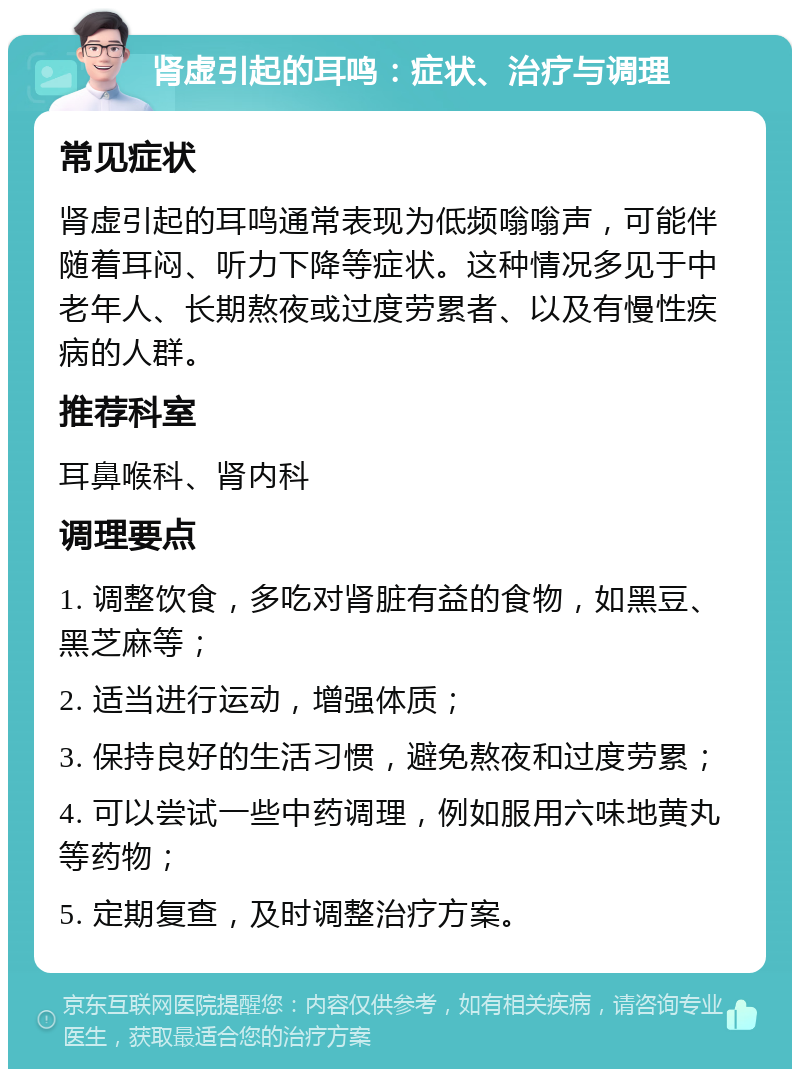 肾虚引起的耳鸣：症状、治疗与调理 常见症状 肾虚引起的耳鸣通常表现为低频嗡嗡声，可能伴随着耳闷、听力下降等症状。这种情况多见于中老年人、长期熬夜或过度劳累者、以及有慢性疾病的人群。 推荐科室 耳鼻喉科、肾内科 调理要点 1. 调整饮食，多吃对肾脏有益的食物，如黑豆、黑芝麻等； 2. 适当进行运动，增强体质； 3. 保持良好的生活习惯，避免熬夜和过度劳累； 4. 可以尝试一些中药调理，例如服用六味地黄丸等药物； 5. 定期复查，及时调整治疗方案。