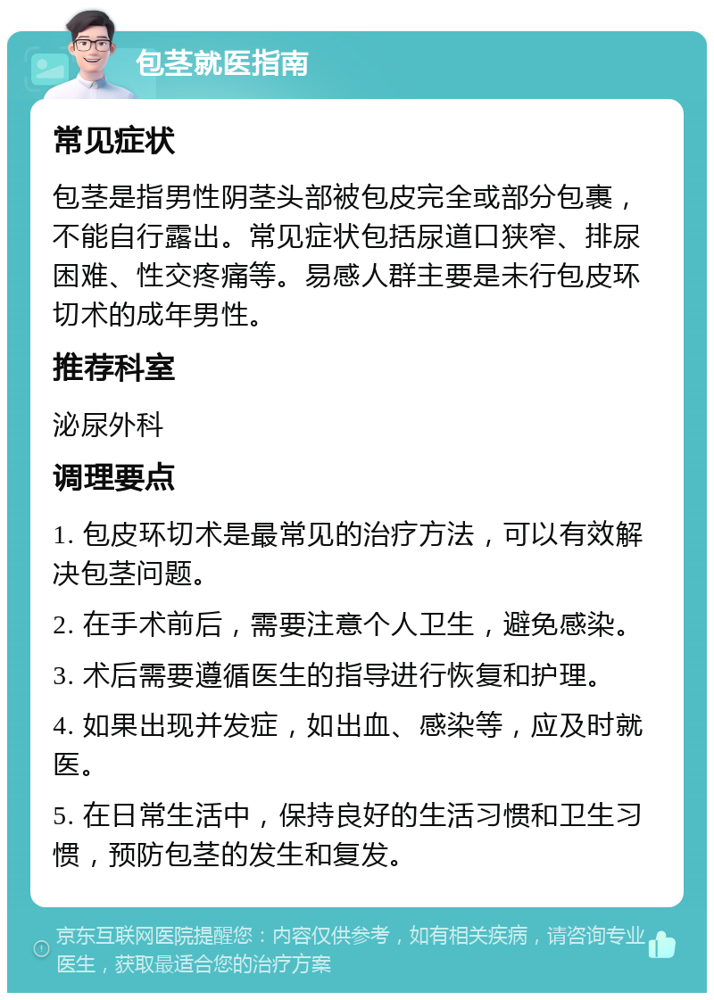 包茎就医指南 常见症状 包茎是指男性阴茎头部被包皮完全或部分包裹，不能自行露出。常见症状包括尿道口狭窄、排尿困难、性交疼痛等。易感人群主要是未行包皮环切术的成年男性。 推荐科室 泌尿外科 调理要点 1. 包皮环切术是最常见的治疗方法，可以有效解决包茎问题。 2. 在手术前后，需要注意个人卫生，避免感染。 3. 术后需要遵循医生的指导进行恢复和护理。 4. 如果出现并发症，如出血、感染等，应及时就医。 5. 在日常生活中，保持良好的生活习惯和卫生习惯，预防包茎的发生和复发。