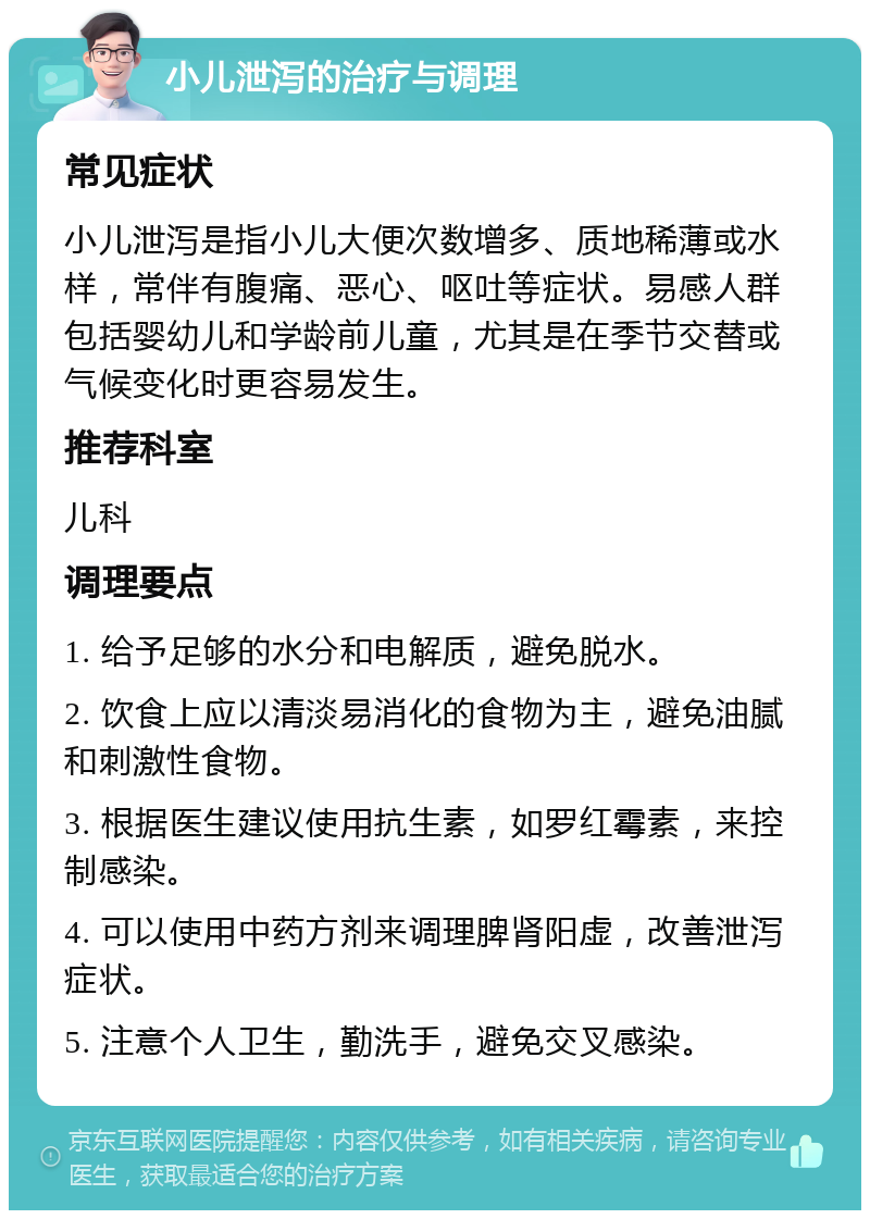 小儿泄泻的治疗与调理 常见症状 小儿泄泻是指小儿大便次数增多、质地稀薄或水样，常伴有腹痛、恶心、呕吐等症状。易感人群包括婴幼儿和学龄前儿童，尤其是在季节交替或气候变化时更容易发生。 推荐科室 儿科 调理要点 1. 给予足够的水分和电解质，避免脱水。 2. 饮食上应以清淡易消化的食物为主，避免油腻和刺激性食物。 3. 根据医生建议使用抗生素，如罗红霉素，来控制感染。 4. 可以使用中药方剂来调理脾肾阳虚，改善泄泻症状。 5. 注意个人卫生，勤洗手，避免交叉感染。