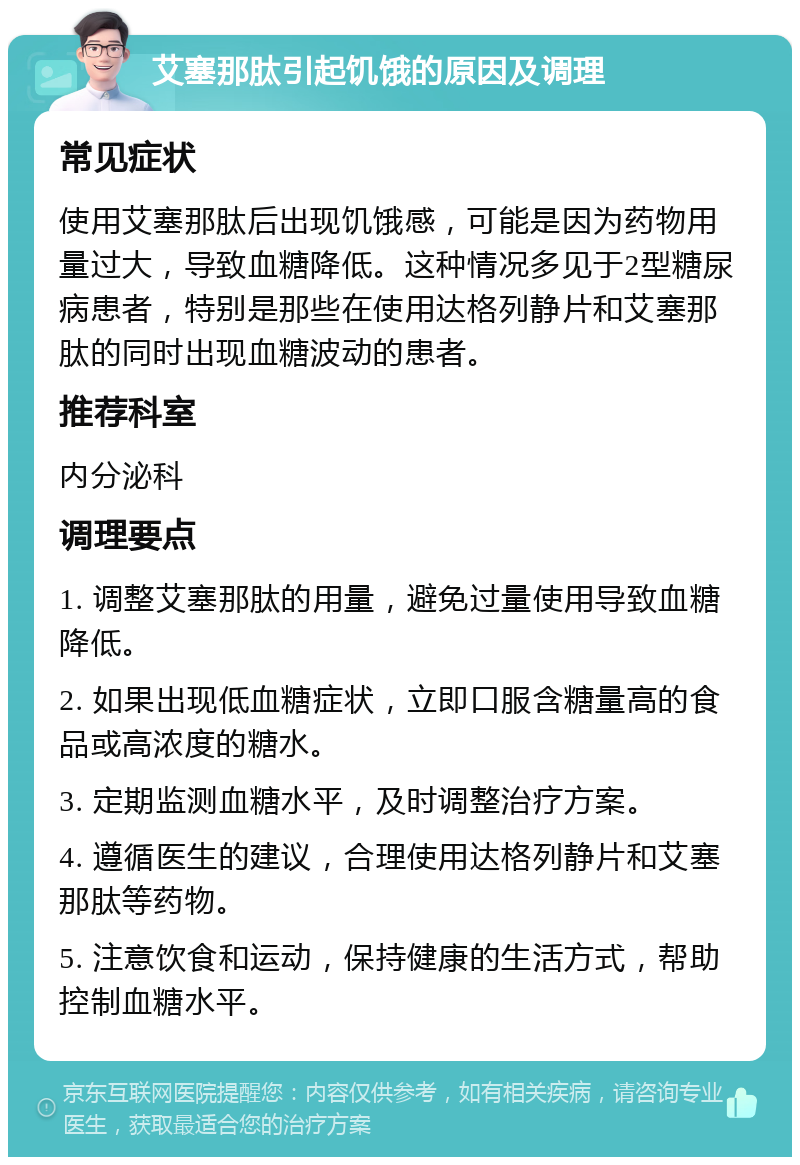 艾塞那肽引起饥饿的原因及调理 常见症状 使用艾塞那肽后出现饥饿感，可能是因为药物用量过大，导致血糖降低。这种情况多见于2型糖尿病患者，特别是那些在使用达格列静片和艾塞那肽的同时出现血糖波动的患者。 推荐科室 内分泌科 调理要点 1. 调整艾塞那肽的用量，避免过量使用导致血糖降低。 2. 如果出现低血糖症状，立即口服含糖量高的食品或高浓度的糖水。 3. 定期监测血糖水平，及时调整治疗方案。 4. 遵循医生的建议，合理使用达格列静片和艾塞那肽等药物。 5. 注意饮食和运动，保持健康的生活方式，帮助控制血糖水平。