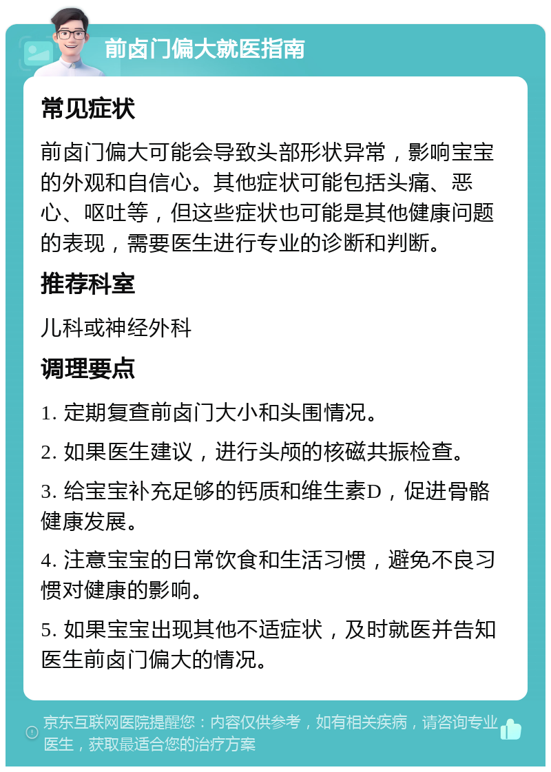 前卤门偏大就医指南 常见症状 前卤门偏大可能会导致头部形状异常，影响宝宝的外观和自信心。其他症状可能包括头痛、恶心、呕吐等，但这些症状也可能是其他健康问题的表现，需要医生进行专业的诊断和判断。 推荐科室 儿科或神经外科 调理要点 1. 定期复查前卤门大小和头围情况。 2. 如果医生建议，进行头颅的核磁共振检查。 3. 给宝宝补充足够的钙质和维生素D，促进骨骼健康发展。 4. 注意宝宝的日常饮食和生活习惯，避免不良习惯对健康的影响。 5. 如果宝宝出现其他不适症状，及时就医并告知医生前卤门偏大的情况。