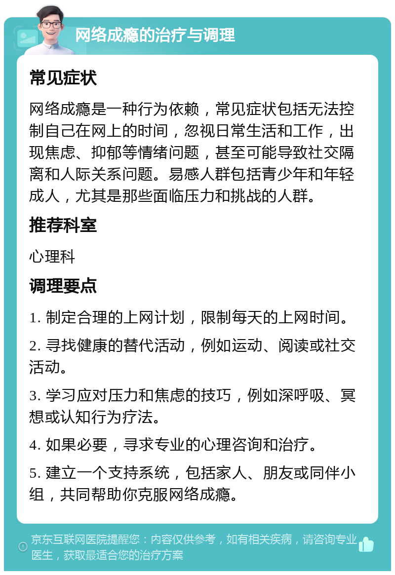 网络成瘾的治疗与调理 常见症状 网络成瘾是一种行为依赖，常见症状包括无法控制自己在网上的时间，忽视日常生活和工作，出现焦虑、抑郁等情绪问题，甚至可能导致社交隔离和人际关系问题。易感人群包括青少年和年轻成人，尤其是那些面临压力和挑战的人群。 推荐科室 心理科 调理要点 1. 制定合理的上网计划，限制每天的上网时间。 2. 寻找健康的替代活动，例如运动、阅读或社交活动。 3. 学习应对压力和焦虑的技巧，例如深呼吸、冥想或认知行为疗法。 4. 如果必要，寻求专业的心理咨询和治疗。 5. 建立一个支持系统，包括家人、朋友或同伴小组，共同帮助你克服网络成瘾。