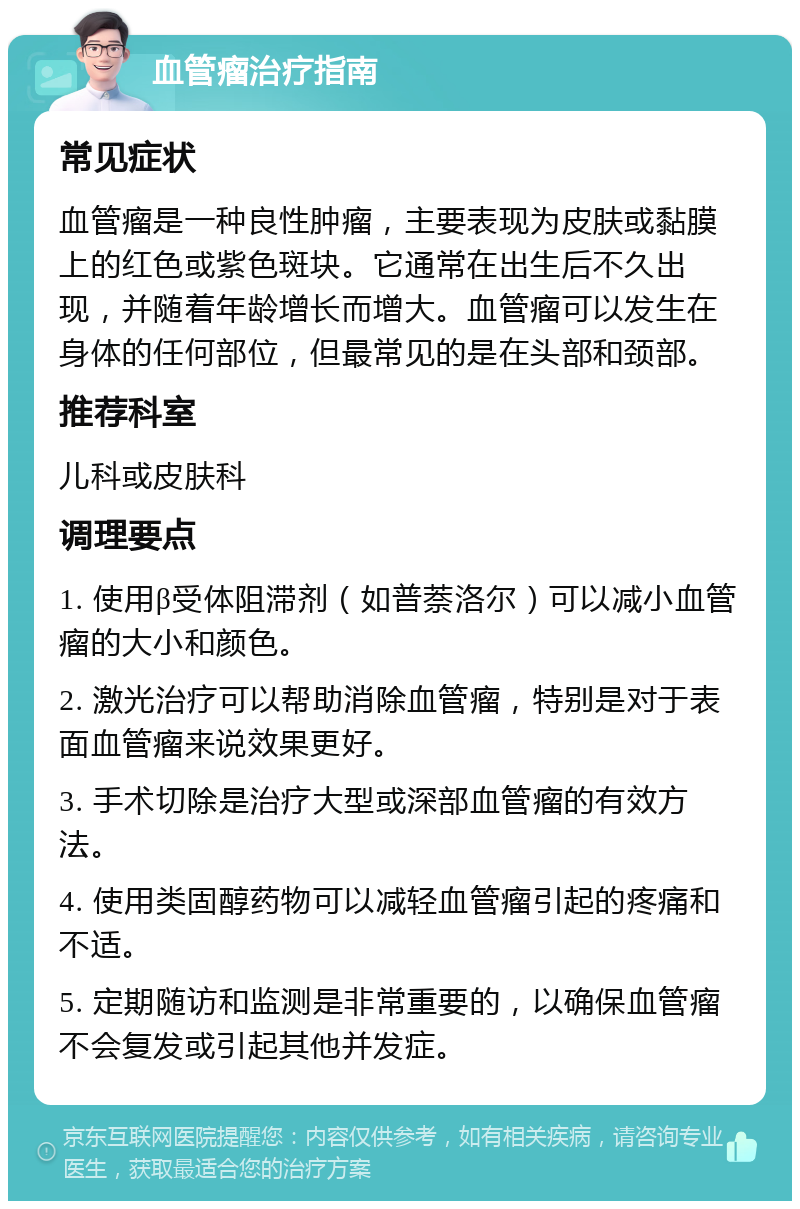 血管瘤治疗指南 常见症状 血管瘤是一种良性肿瘤，主要表现为皮肤或黏膜上的红色或紫色斑块。它通常在出生后不久出现，并随着年龄增长而增大。血管瘤可以发生在身体的任何部位，但最常见的是在头部和颈部。 推荐科室 儿科或皮肤科 调理要点 1. 使用β受体阻滞剂（如普萘洛尔）可以减小血管瘤的大小和颜色。 2. 激光治疗可以帮助消除血管瘤，特别是对于表面血管瘤来说效果更好。 3. 手术切除是治疗大型或深部血管瘤的有效方法。 4. 使用类固醇药物可以减轻血管瘤引起的疼痛和不适。 5. 定期随访和监测是非常重要的，以确保血管瘤不会复发或引起其他并发症。