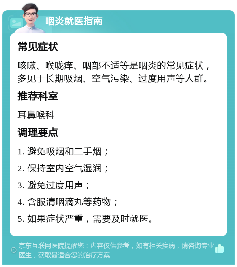 咽炎就医指南 常见症状 咳嗽、喉咙痒、咽部不适等是咽炎的常见症状，多见于长期吸烟、空气污染、过度用声等人群。 推荐科室 耳鼻喉科 调理要点 1. 避免吸烟和二手烟； 2. 保持室内空气湿润； 3. 避免过度用声； 4. 含服清咽滴丸等药物； 5. 如果症状严重，需要及时就医。