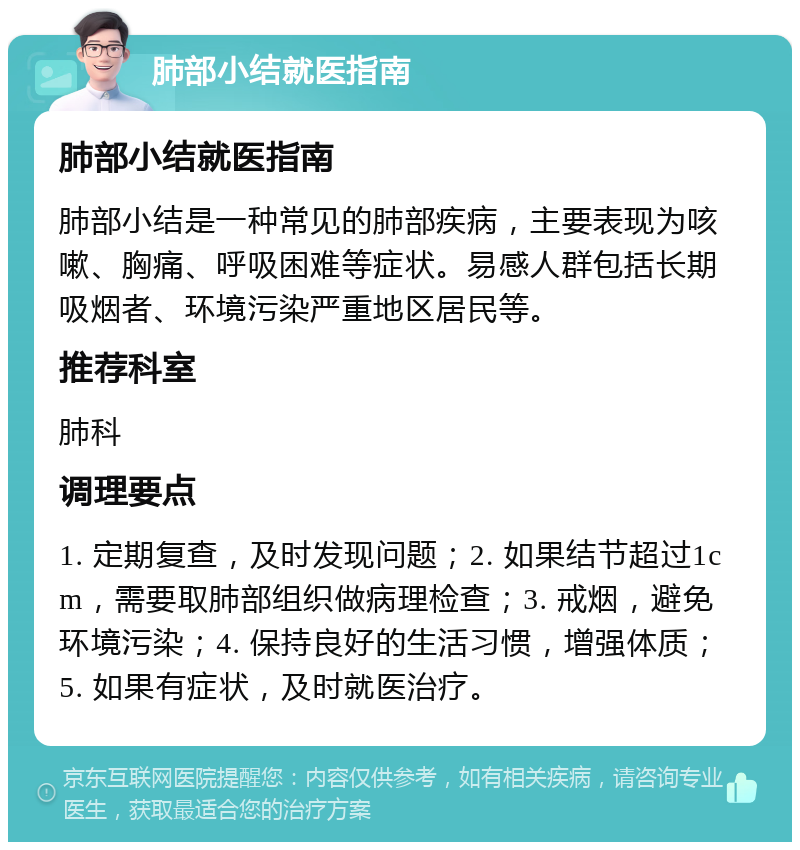 肺部小结就医指南 肺部小结就医指南 肺部小结是一种常见的肺部疾病，主要表现为咳嗽、胸痛、呼吸困难等症状。易感人群包括长期吸烟者、环境污染严重地区居民等。 推荐科室 肺科 调理要点 1. 定期复查，及时发现问题；2. 如果结节超过1cm，需要取肺部组织做病理检查；3. 戒烟，避免环境污染；4. 保持良好的生活习惯，增强体质；5. 如果有症状，及时就医治疗。