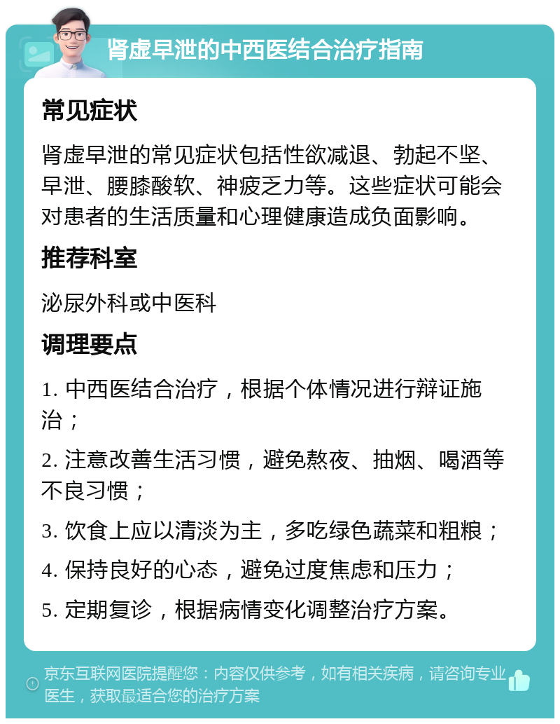 肾虚早泄的中西医结合治疗指南 常见症状 肾虚早泄的常见症状包括性欲减退、勃起不坚、早泄、腰膝酸软、神疲乏力等。这些症状可能会对患者的生活质量和心理健康造成负面影响。 推荐科室 泌尿外科或中医科 调理要点 1. 中西医结合治疗，根据个体情况进行辩证施治； 2. 注意改善生活习惯，避免熬夜、抽烟、喝酒等不良习惯； 3. 饮食上应以清淡为主，多吃绿色蔬菜和粗粮； 4. 保持良好的心态，避免过度焦虑和压力； 5. 定期复诊，根据病情变化调整治疗方案。