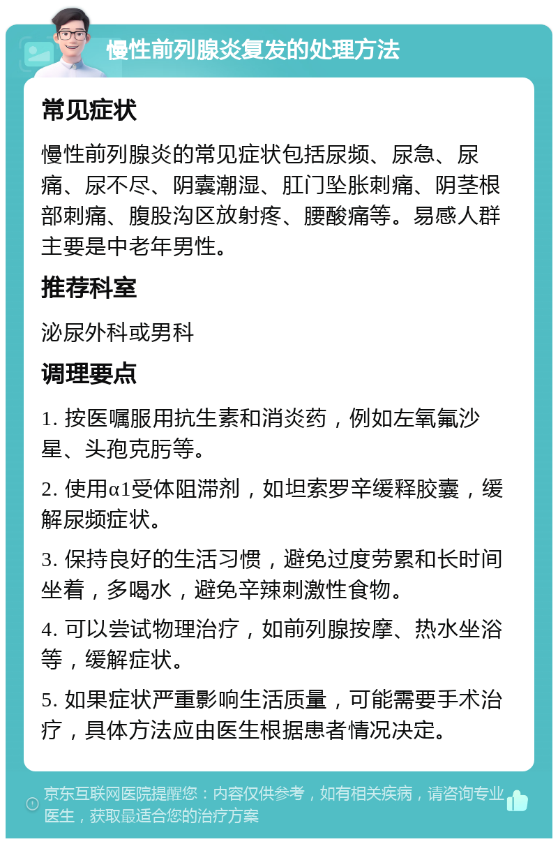 慢性前列腺炎复发的处理方法 常见症状 慢性前列腺炎的常见症状包括尿频、尿急、尿痛、尿不尽、阴囊潮湿、肛门坠胀刺痛、阴茎根部刺痛、腹股沟区放射疼、腰酸痛等。易感人群主要是中老年男性。 推荐科室 泌尿外科或男科 调理要点 1. 按医嘱服用抗生素和消炎药，例如左氧氟沙星、头孢克肟等。 2. 使用α1受体阻滞剂，如坦索罗辛缓释胶囊，缓解尿频症状。 3. 保持良好的生活习惯，避免过度劳累和长时间坐着，多喝水，避免辛辣刺激性食物。 4. 可以尝试物理治疗，如前列腺按摩、热水坐浴等，缓解症状。 5. 如果症状严重影响生活质量，可能需要手术治疗，具体方法应由医生根据患者情况决定。