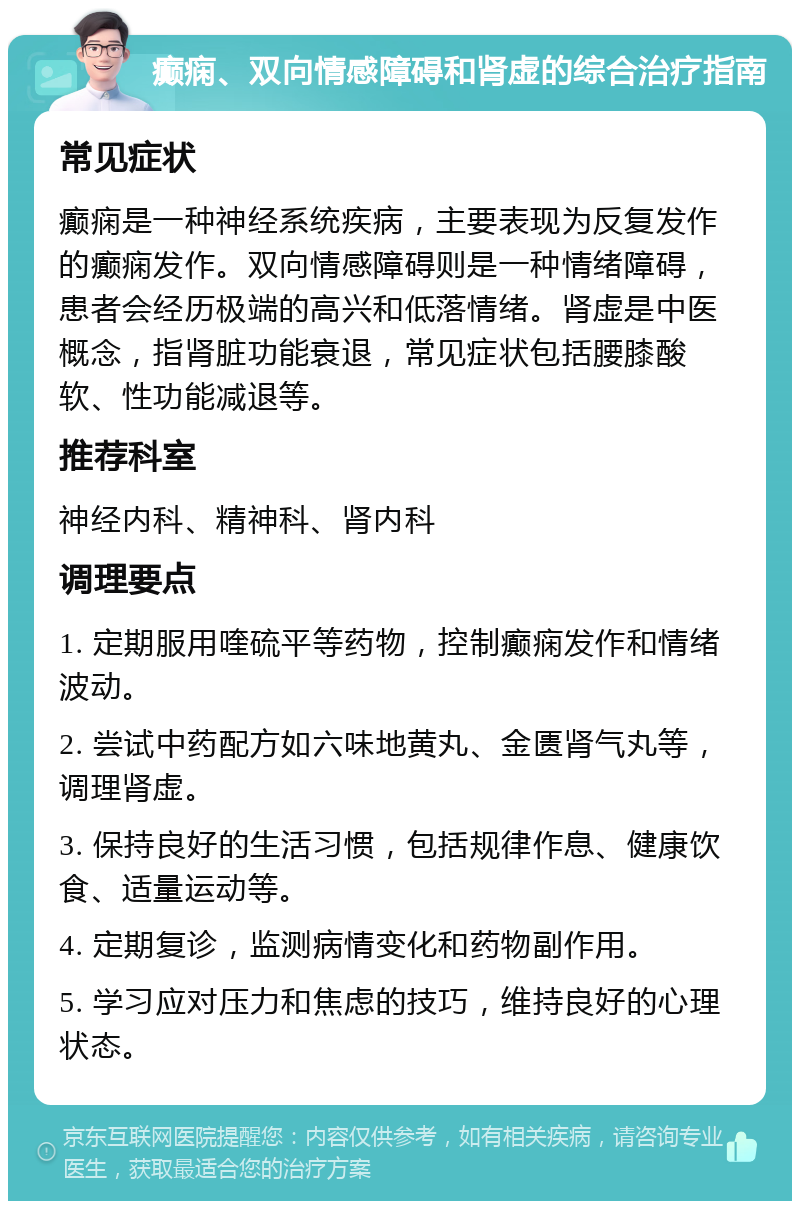 癫痫、双向情感障碍和肾虚的综合治疗指南 常见症状 癫痫是一种神经系统疾病，主要表现为反复发作的癫痫发作。双向情感障碍则是一种情绪障碍，患者会经历极端的高兴和低落情绪。肾虚是中医概念，指肾脏功能衰退，常见症状包括腰膝酸软、性功能减退等。 推荐科室 神经内科、精神科、肾内科 调理要点 1. 定期服用喹硫平等药物，控制癫痫发作和情绪波动。 2. 尝试中药配方如六味地黄丸、金匮肾气丸等，调理肾虚。 3. 保持良好的生活习惯，包括规律作息、健康饮食、适量运动等。 4. 定期复诊，监测病情变化和药物副作用。 5. 学习应对压力和焦虑的技巧，维持良好的心理状态。