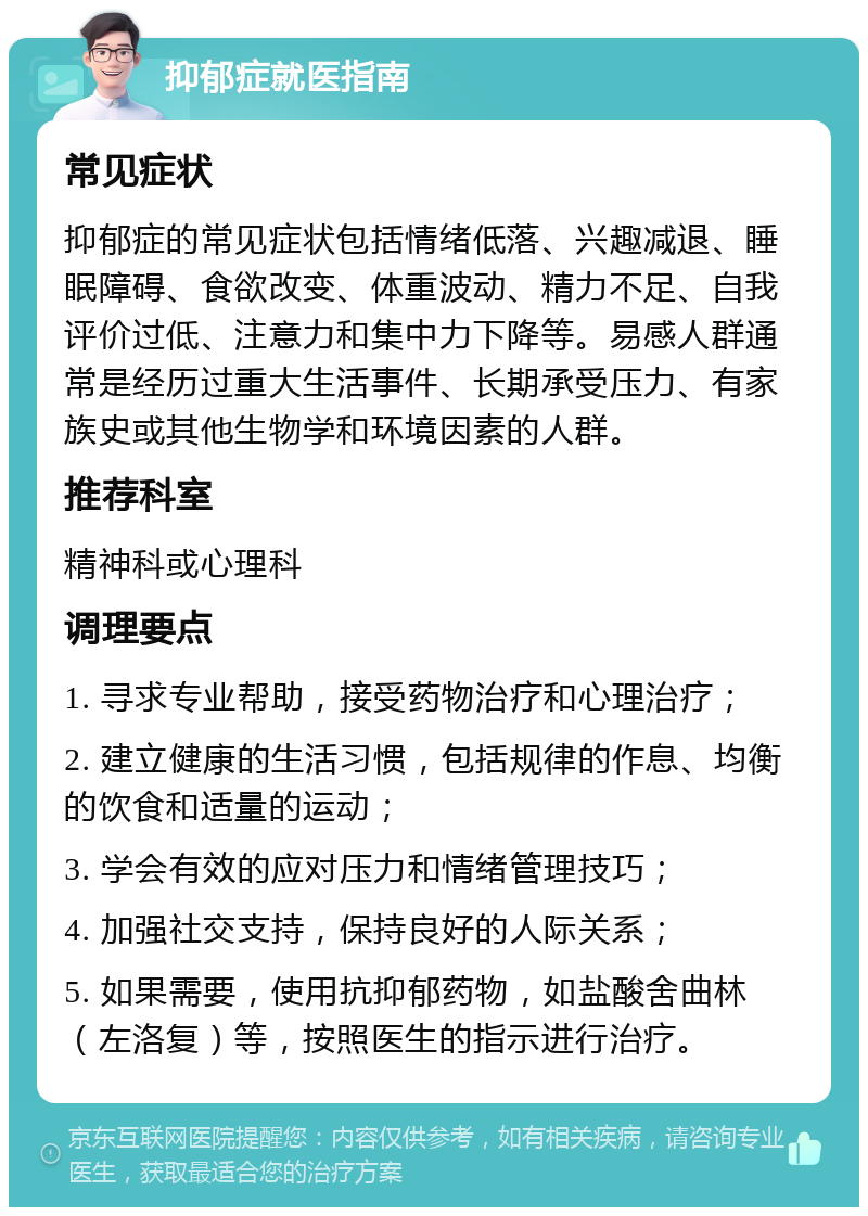 抑郁症就医指南 常见症状 抑郁症的常见症状包括情绪低落、兴趣减退、睡眠障碍、食欲改变、体重波动、精力不足、自我评价过低、注意力和集中力下降等。易感人群通常是经历过重大生活事件、长期承受压力、有家族史或其他生物学和环境因素的人群。 推荐科室 精神科或心理科 调理要点 1. 寻求专业帮助，接受药物治疗和心理治疗； 2. 建立健康的生活习惯，包括规律的作息、均衡的饮食和适量的运动； 3. 学会有效的应对压力和情绪管理技巧； 4. 加强社交支持，保持良好的人际关系； 5. 如果需要，使用抗抑郁药物，如盐酸舍曲林（左洛复）等，按照医生的指示进行治疗。