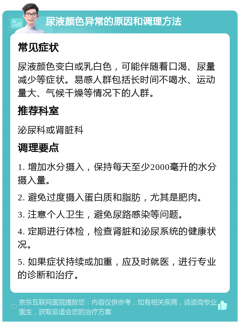 尿液颜色异常的原因和调理方法 常见症状 尿液颜色变白或乳白色，可能伴随着口渴、尿量减少等症状。易感人群包括长时间不喝水、运动量大、气候干燥等情况下的人群。 推荐科室 泌尿科或肾脏科 调理要点 1. 增加水分摄入，保持每天至少2000毫升的水分摄入量。 2. 避免过度摄入蛋白质和脂肪，尤其是肥肉。 3. 注意个人卫生，避免尿路感染等问题。 4. 定期进行体检，检查肾脏和泌尿系统的健康状况。 5. 如果症状持续或加重，应及时就医，进行专业的诊断和治疗。