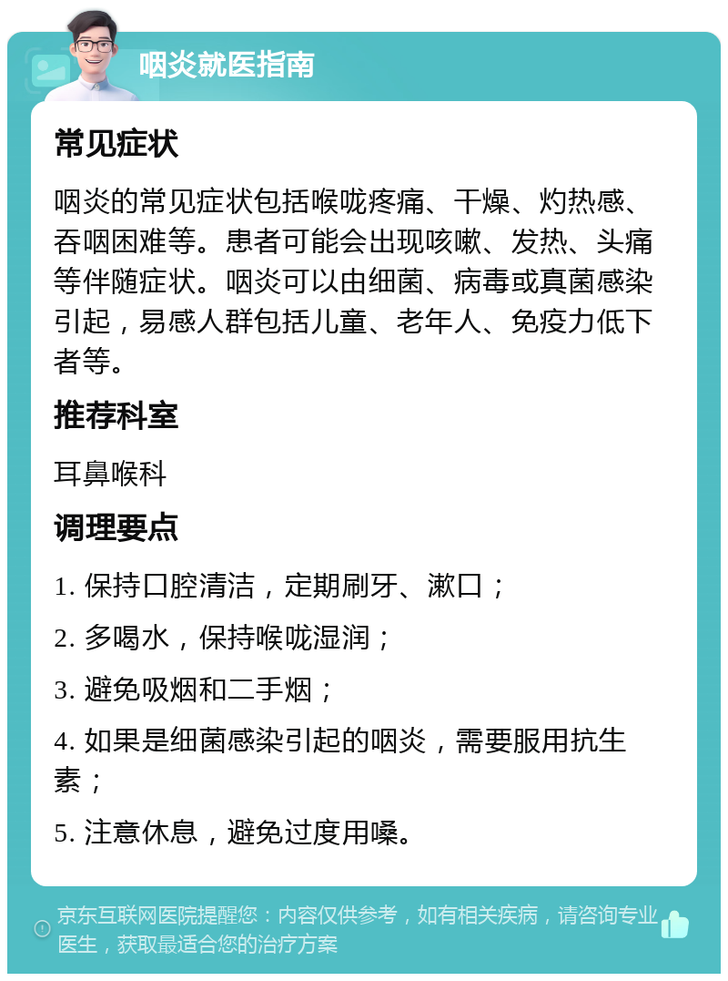 咽炎就医指南 常见症状 咽炎的常见症状包括喉咙疼痛、干燥、灼热感、吞咽困难等。患者可能会出现咳嗽、发热、头痛等伴随症状。咽炎可以由细菌、病毒或真菌感染引起，易感人群包括儿童、老年人、免疫力低下者等。 推荐科室 耳鼻喉科 调理要点 1. 保持口腔清洁，定期刷牙、漱口； 2. 多喝水，保持喉咙湿润； 3. 避免吸烟和二手烟； 4. 如果是细菌感染引起的咽炎，需要服用抗生素； 5. 注意休息，避免过度用嗓。