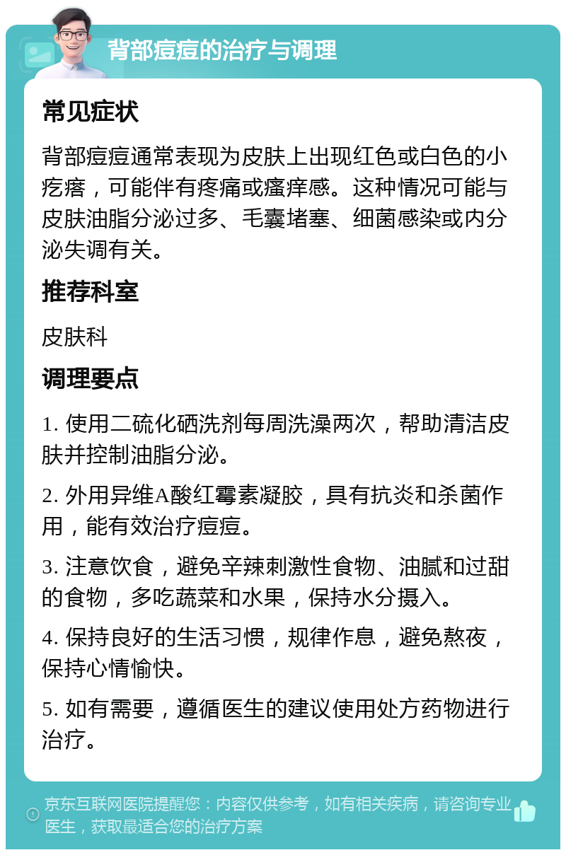 背部痘痘的治疗与调理 常见症状 背部痘痘通常表现为皮肤上出现红色或白色的小疙瘩，可能伴有疼痛或瘙痒感。这种情况可能与皮肤油脂分泌过多、毛囊堵塞、细菌感染或内分泌失调有关。 推荐科室 皮肤科 调理要点 1. 使用二硫化硒洗剂每周洗澡两次，帮助清洁皮肤并控制油脂分泌。 2. 外用异维A酸红霉素凝胶，具有抗炎和杀菌作用，能有效治疗痘痘。 3. 注意饮食，避免辛辣刺激性食物、油腻和过甜的食物，多吃蔬菜和水果，保持水分摄入。 4. 保持良好的生活习惯，规律作息，避免熬夜，保持心情愉快。 5. 如有需要，遵循医生的建议使用处方药物进行治疗。