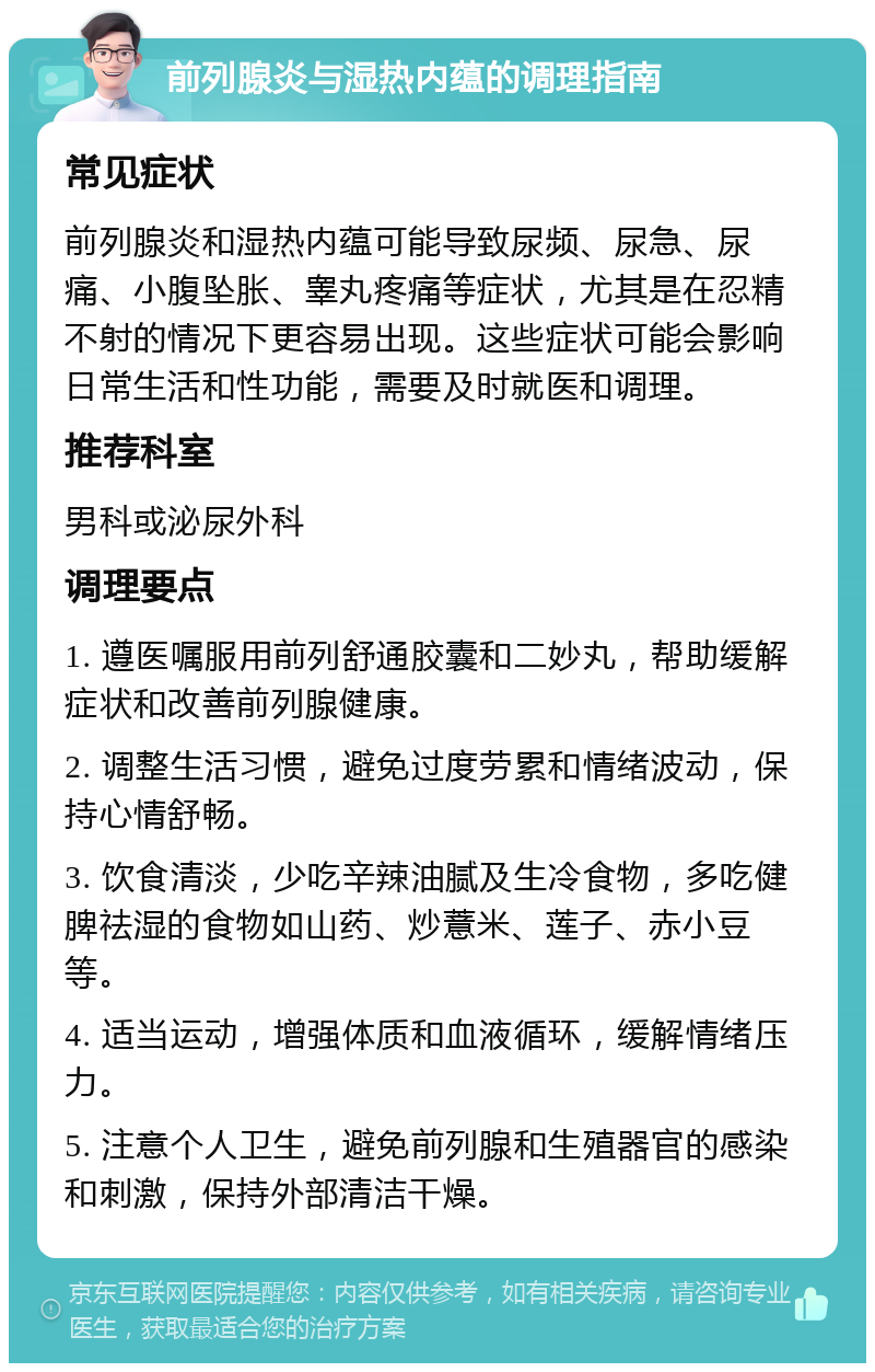 前列腺炎与湿热内蕴的调理指南 常见症状 前列腺炎和湿热内蕴可能导致尿频、尿急、尿痛、小腹坠胀、睾丸疼痛等症状，尤其是在忍精不射的情况下更容易出现。这些症状可能会影响日常生活和性功能，需要及时就医和调理。 推荐科室 男科或泌尿外科 调理要点 1. 遵医嘱服用前列舒通胶囊和二妙丸，帮助缓解症状和改善前列腺健康。 2. 调整生活习惯，避免过度劳累和情绪波动，保持心情舒畅。 3. 饮食清淡，少吃辛辣油腻及生冷食物，多吃健脾祛湿的食物如山药、炒薏米、莲子、赤小豆等。 4. 适当运动，增强体质和血液循环，缓解情绪压力。 5. 注意个人卫生，避免前列腺和生殖器官的感染和刺激，保持外部清洁干燥。