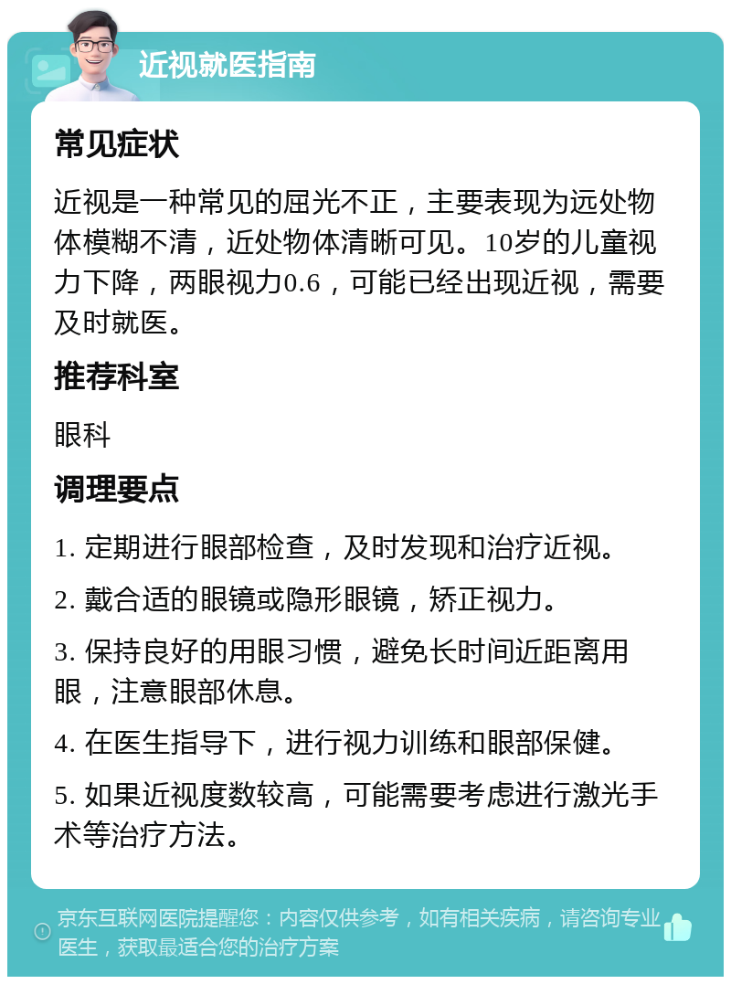 近视就医指南 常见症状 近视是一种常见的屈光不正，主要表现为远处物体模糊不清，近处物体清晰可见。10岁的儿童视力下降，两眼视力0.6，可能已经出现近视，需要及时就医。 推荐科室 眼科 调理要点 1. 定期进行眼部检查，及时发现和治疗近视。 2. 戴合适的眼镜或隐形眼镜，矫正视力。 3. 保持良好的用眼习惯，避免长时间近距离用眼，注意眼部休息。 4. 在医生指导下，进行视力训练和眼部保健。 5. 如果近视度数较高，可能需要考虑进行激光手术等治疗方法。