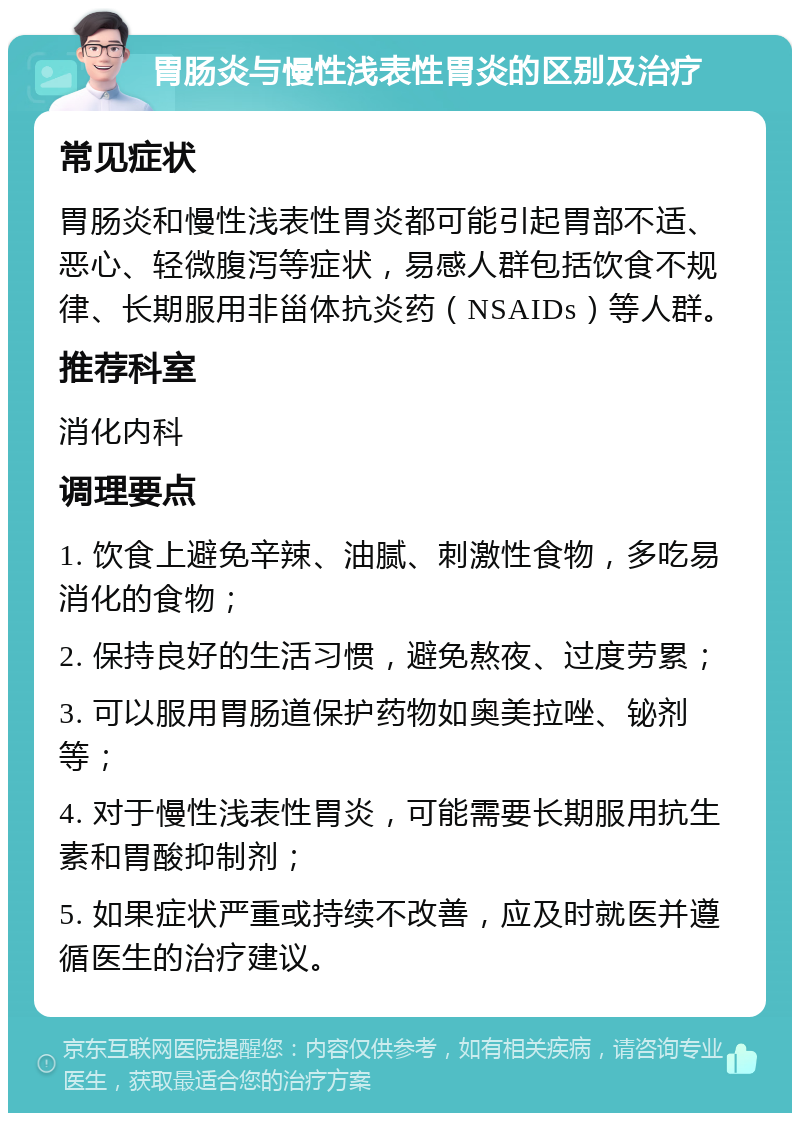 胃肠炎与慢性浅表性胃炎的区别及治疗 常见症状 胃肠炎和慢性浅表性胃炎都可能引起胃部不适、恶心、轻微腹泻等症状，易感人群包括饮食不规律、长期服用非甾体抗炎药（NSAIDs）等人群。 推荐科室 消化内科 调理要点 1. 饮食上避免辛辣、油腻、刺激性食物，多吃易消化的食物； 2. 保持良好的生活习惯，避免熬夜、过度劳累； 3. 可以服用胃肠道保护药物如奥美拉唑、铋剂等； 4. 对于慢性浅表性胃炎，可能需要长期服用抗生素和胃酸抑制剂； 5. 如果症状严重或持续不改善，应及时就医并遵循医生的治疗建议。