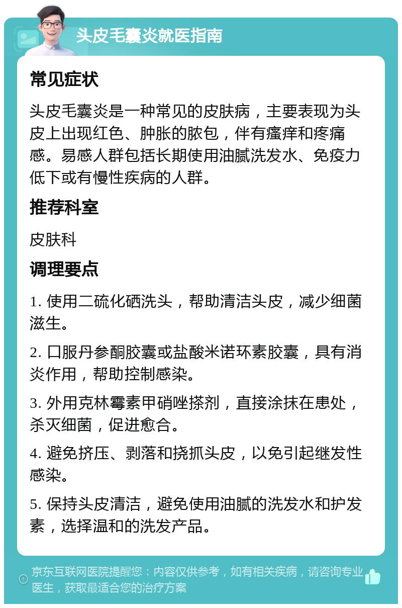 头皮毛囊炎就医指南 常见症状 头皮毛囊炎是一种常见的皮肤病，主要表现为头皮上出现红色、肿胀的脓包，伴有瘙痒和疼痛感。易感人群包括长期使用油腻洗发水、免疫力低下或有慢性疾病的人群。 推荐科室 皮肤科 调理要点 1. 使用二硫化硒洗头，帮助清洁头皮，减少细菌滋生。 2. 口服丹参酮胶囊或盐酸米诺环素胶囊，具有消炎作用，帮助控制感染。 3. 外用克林霉素甲硝唑搽剂，直接涂抹在患处，杀灭细菌，促进愈合。 4. 避免挤压、剥落和挠抓头皮，以免引起继发性感染。 5. 保持头皮清洁，避免使用油腻的洗发水和护发素，选择温和的洗发产品。