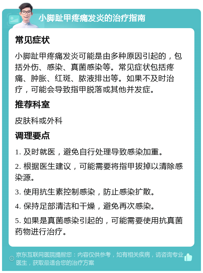 小脚趾甲疼痛发炎的治疗指南 常见症状 小脚趾甲疼痛发炎可能是由多种原因引起的，包括外伤、感染、真菌感染等。常见症状包括疼痛、肿胀、红斑、脓液排出等。如果不及时治疗，可能会导致指甲脱落或其他并发症。 推荐科室 皮肤科或外科 调理要点 1. 及时就医，避免自行处理导致感染加重。 2. 根据医生建议，可能需要将指甲拔掉以清除感染源。 3. 使用抗生素控制感染，防止感染扩散。 4. 保持足部清洁和干燥，避免再次感染。 5. 如果是真菌感染引起的，可能需要使用抗真菌药物进行治疗。