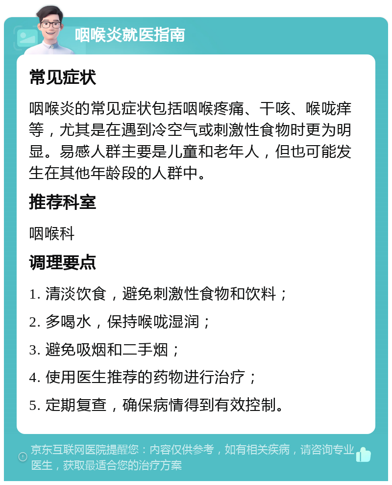 咽喉炎就医指南 常见症状 咽喉炎的常见症状包括咽喉疼痛、干咳、喉咙痒等，尤其是在遇到冷空气或刺激性食物时更为明显。易感人群主要是儿童和老年人，但也可能发生在其他年龄段的人群中。 推荐科室 咽喉科 调理要点 1. 清淡饮食，避免刺激性食物和饮料； 2. 多喝水，保持喉咙湿润； 3. 避免吸烟和二手烟； 4. 使用医生推荐的药物进行治疗； 5. 定期复查，确保病情得到有效控制。