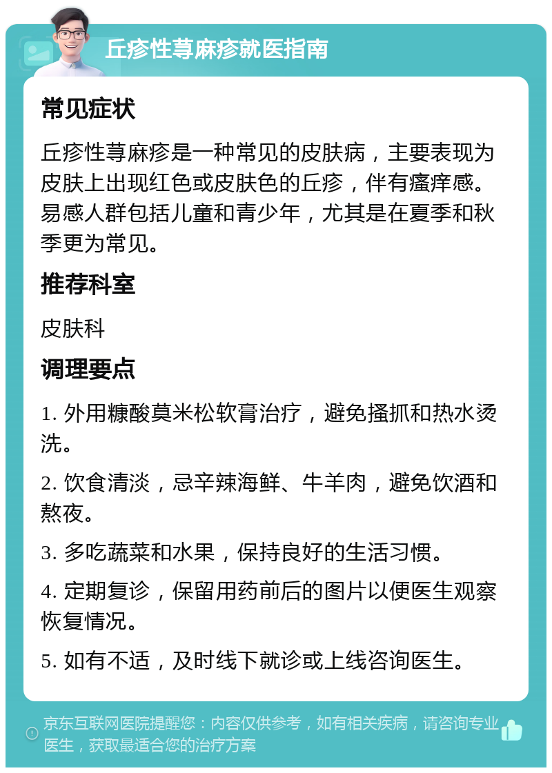 丘疹性荨麻疹就医指南 常见症状 丘疹性荨麻疹是一种常见的皮肤病，主要表现为皮肤上出现红色或皮肤色的丘疹，伴有瘙痒感。易感人群包括儿童和青少年，尤其是在夏季和秋季更为常见。 推荐科室 皮肤科 调理要点 1. 外用糠酸莫米松软膏治疗，避免搔抓和热水烫洗。 2. 饮食清淡，忌辛辣海鲜、牛羊肉，避免饮酒和熬夜。 3. 多吃蔬菜和水果，保持良好的生活习惯。 4. 定期复诊，保留用药前后的图片以便医生观察恢复情况。 5. 如有不适，及时线下就诊或上线咨询医生。