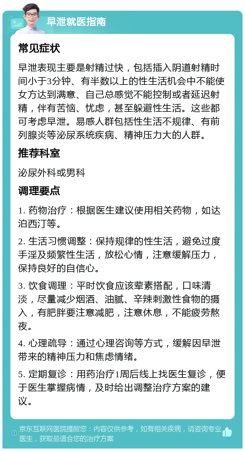 早泄就医指南 常见症状 早泄表现主要是射精过快，包括插入阴道射精时间小于3分钟、有半数以上的性生活机会中不能使女方达到满意、自己总感觉不能控制或者延迟射精，伴有苦恼、忧虑，甚至躲避性生活。这些都可考虑早泄。易感人群包括性生活不规律、有前列腺炎等泌尿系统疾病、精神压力大的人群。 推荐科室 泌尿外科或男科 调理要点 1. 药物治疗：根据医生建议使用相关药物，如达泊西汀等。 2. 生活习惯调整：保持规律的性生活，避免过度手淫及频繁性生活，放松心情，注意缓解压力，保持良好的自信心。 3. 饮食调理：平时饮食应该荤素搭配，口味清淡，尽量减少烟酒、油腻、辛辣刺激性食物的摄入，有肥胖要注意减肥，注意休息，不能疲劳熬夜。 4. 心理疏导：通过心理咨询等方式，缓解因早泄带来的精神压力和焦虑情绪。 5. 定期复诊：用药治疗1周后线上找医生复诊，便于医生掌握病情，及时给出调整治疗方案的建议。