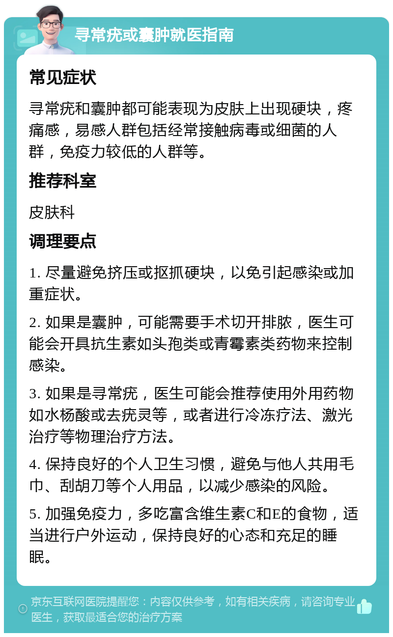 寻常疣或囊肿就医指南 常见症状 寻常疣和囊肿都可能表现为皮肤上出现硬块，疼痛感，易感人群包括经常接触病毒或细菌的人群，免疫力较低的人群等。 推荐科室 皮肤科 调理要点 1. 尽量避免挤压或抠抓硬块，以免引起感染或加重症状。 2. 如果是囊肿，可能需要手术切开排脓，医生可能会开具抗生素如头孢类或青霉素类药物来控制感染。 3. 如果是寻常疣，医生可能会推荐使用外用药物如水杨酸或去疣灵等，或者进行冷冻疗法、激光治疗等物理治疗方法。 4. 保持良好的个人卫生习惯，避免与他人共用毛巾、刮胡刀等个人用品，以减少感染的风险。 5. 加强免疫力，多吃富含维生素C和E的食物，适当进行户外运动，保持良好的心态和充足的睡眠。