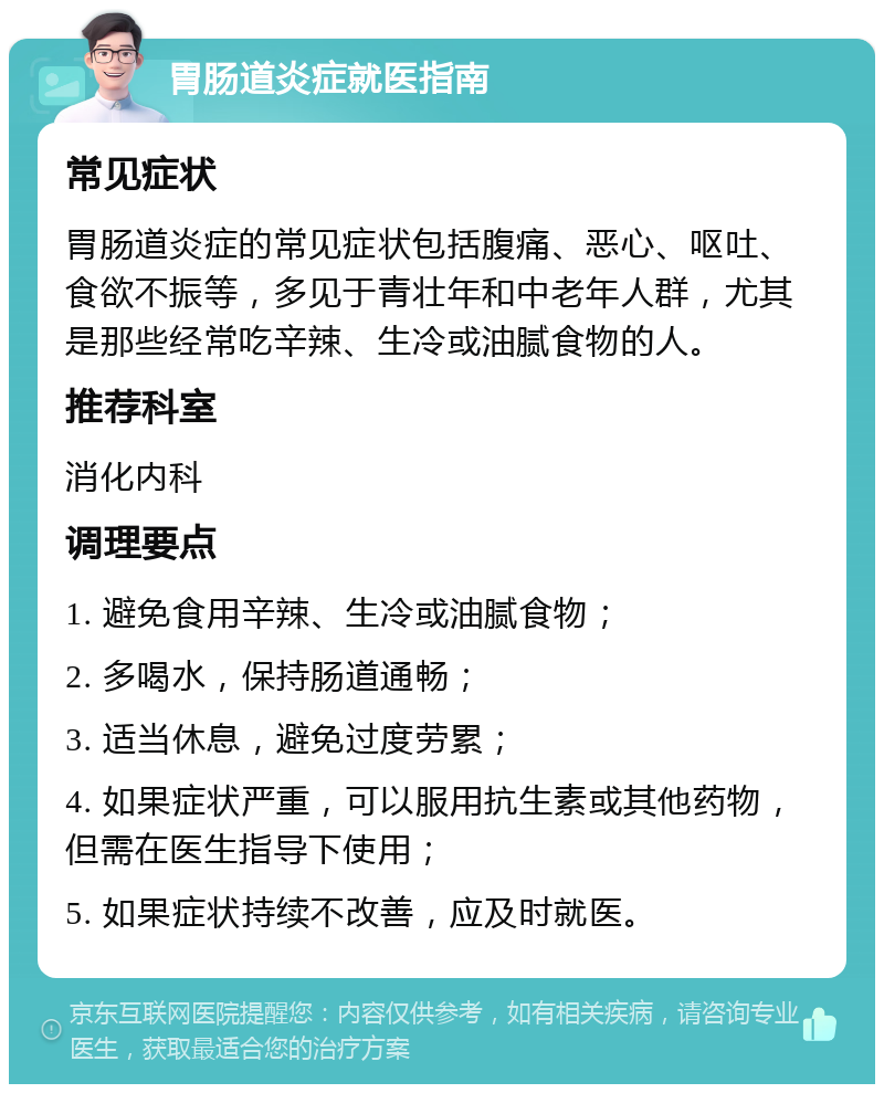 胃肠道炎症就医指南 常见症状 胃肠道炎症的常见症状包括腹痛、恶心、呕吐、食欲不振等，多见于青壮年和中老年人群，尤其是那些经常吃辛辣、生冷或油腻食物的人。 推荐科室 消化内科 调理要点 1. 避免食用辛辣、生冷或油腻食物； 2. 多喝水，保持肠道通畅； 3. 适当休息，避免过度劳累； 4. 如果症状严重，可以服用抗生素或其他药物，但需在医生指导下使用； 5. 如果症状持续不改善，应及时就医。