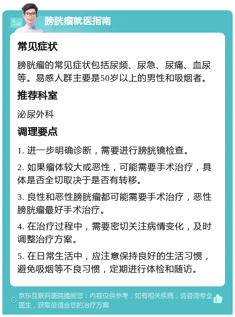 膀胱瘤就医指南 常见症状 膀胱瘤的常见症状包括尿频、尿急、尿痛、血尿等。易感人群主要是50岁以上的男性和吸烟者。 推荐科室 泌尿外科 调理要点 1. 进一步明确诊断，需要进行膀胱镜检查。 2. 如果瘤体较大或恶性，可能需要手术治疗，具体是否全切取决于是否有转移。 3. 良性和恶性膀胱瘤都可能需要手术治疗，恶性膀胱瘤最好手术治疗。 4. 在治疗过程中，需要密切关注病情变化，及时调整治疗方案。 5. 在日常生活中，应注意保持良好的生活习惯，避免吸烟等不良习惯，定期进行体检和随访。