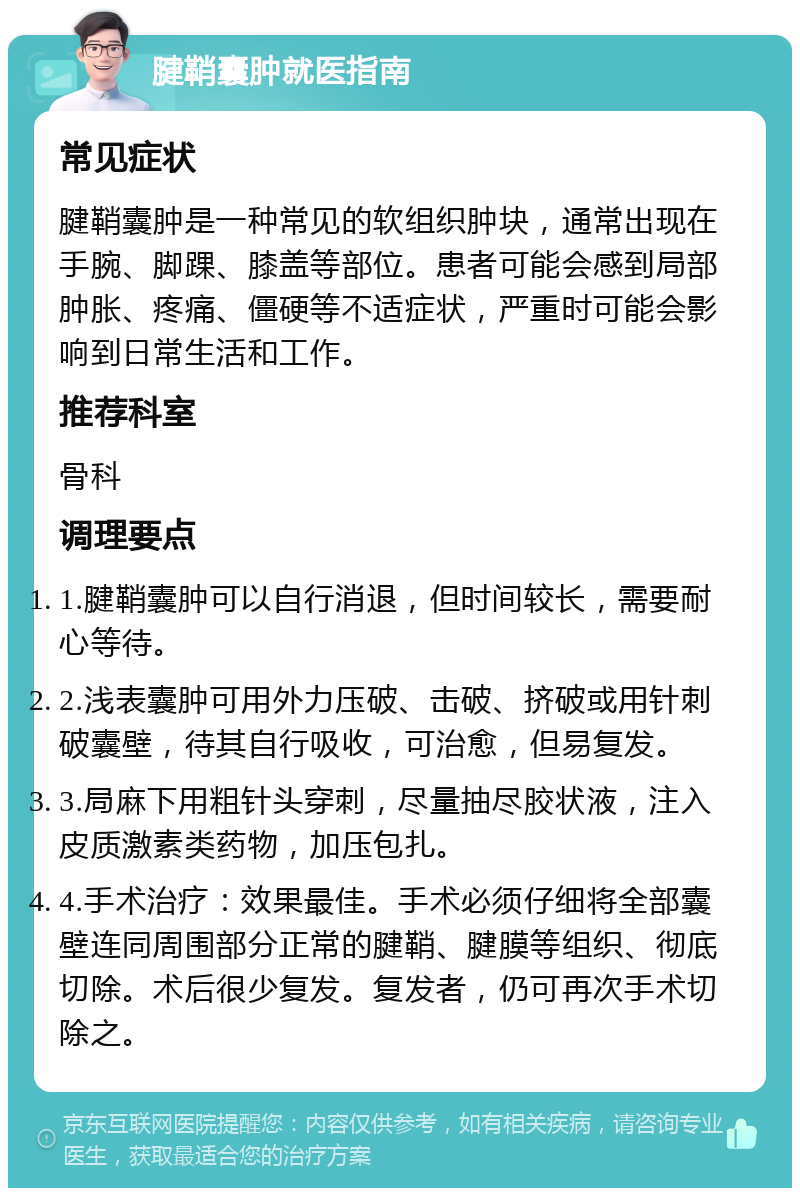 腱鞘囊肿就医指南 常见症状 腱鞘囊肿是一种常见的软组织肿块，通常出现在手腕、脚踝、膝盖等部位。患者可能会感到局部肿胀、疼痛、僵硬等不适症状，严重时可能会影响到日常生活和工作。 推荐科室 骨科 调理要点 1.腱鞘囊肿可以自行消退，但时间较长，需要耐心等待。 2.浅表囊肿可用外力压破、击破、挤破或用针刺破囊壁，待其自行吸收，可治愈，但易复发。 3.局麻下用粗针头穿刺，尽量抽尽胶状液，注入皮质激素类药物，加压包扎。 4.手术治疗：效果最佳。手术必须仔细将全部囊壁连同周围部分正常的腱鞘、腱膜等组织、彻底切除。术后很少复发。复发者，仍可再次手术切除之。