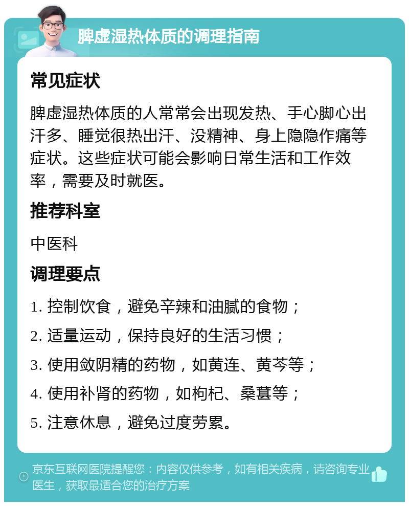 脾虚湿热体质的调理指南 常见症状 脾虚湿热体质的人常常会出现发热、手心脚心出汗多、睡觉很热出汗、没精神、身上隐隐作痛等症状。这些症状可能会影响日常生活和工作效率，需要及时就医。 推荐科室 中医科 调理要点 1. 控制饮食，避免辛辣和油腻的食物； 2. 适量运动，保持良好的生活习惯； 3. 使用敛阴精的药物，如黄连、黄芩等； 4. 使用补肾的药物，如枸杞、桑葚等； 5. 注意休息，避免过度劳累。