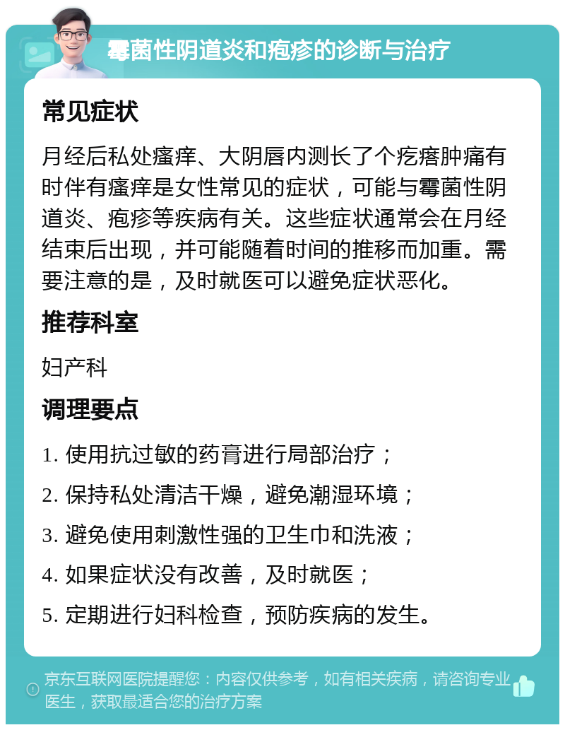 霉菌性阴道炎和疱疹的诊断与治疗 常见症状 月经后私处瘙痒、大阴唇内测长了个疙瘩肿痛有时伴有瘙痒是女性常见的症状，可能与霉菌性阴道炎、疱疹等疾病有关。这些症状通常会在月经结束后出现，并可能随着时间的推移而加重。需要注意的是，及时就医可以避免症状恶化。 推荐科室 妇产科 调理要点 1. 使用抗过敏的药膏进行局部治疗； 2. 保持私处清洁干燥，避免潮湿环境； 3. 避免使用刺激性强的卫生巾和洗液； 4. 如果症状没有改善，及时就医； 5. 定期进行妇科检查，预防疾病的发生。