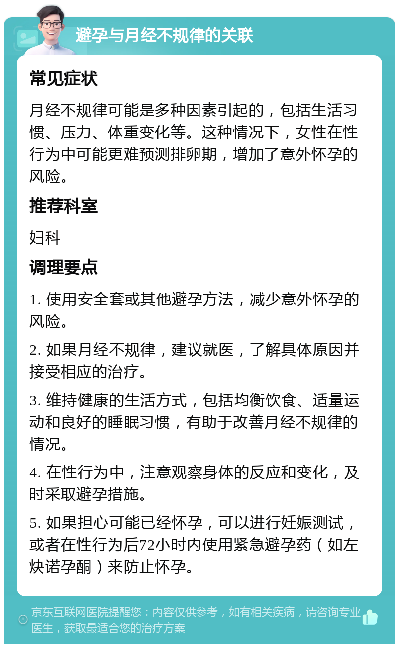 避孕与月经不规律的关联 常见症状 月经不规律可能是多种因素引起的，包括生活习惯、压力、体重变化等。这种情况下，女性在性行为中可能更难预测排卵期，增加了意外怀孕的风险。 推荐科室 妇科 调理要点 1. 使用安全套或其他避孕方法，减少意外怀孕的风险。 2. 如果月经不规律，建议就医，了解具体原因并接受相应的治疗。 3. 维持健康的生活方式，包括均衡饮食、适量运动和良好的睡眠习惯，有助于改善月经不规律的情况。 4. 在性行为中，注意观察身体的反应和变化，及时采取避孕措施。 5. 如果担心可能已经怀孕，可以进行妊娠测试，或者在性行为后72小时内使用紧急避孕药（如左炔诺孕酮）来防止怀孕。