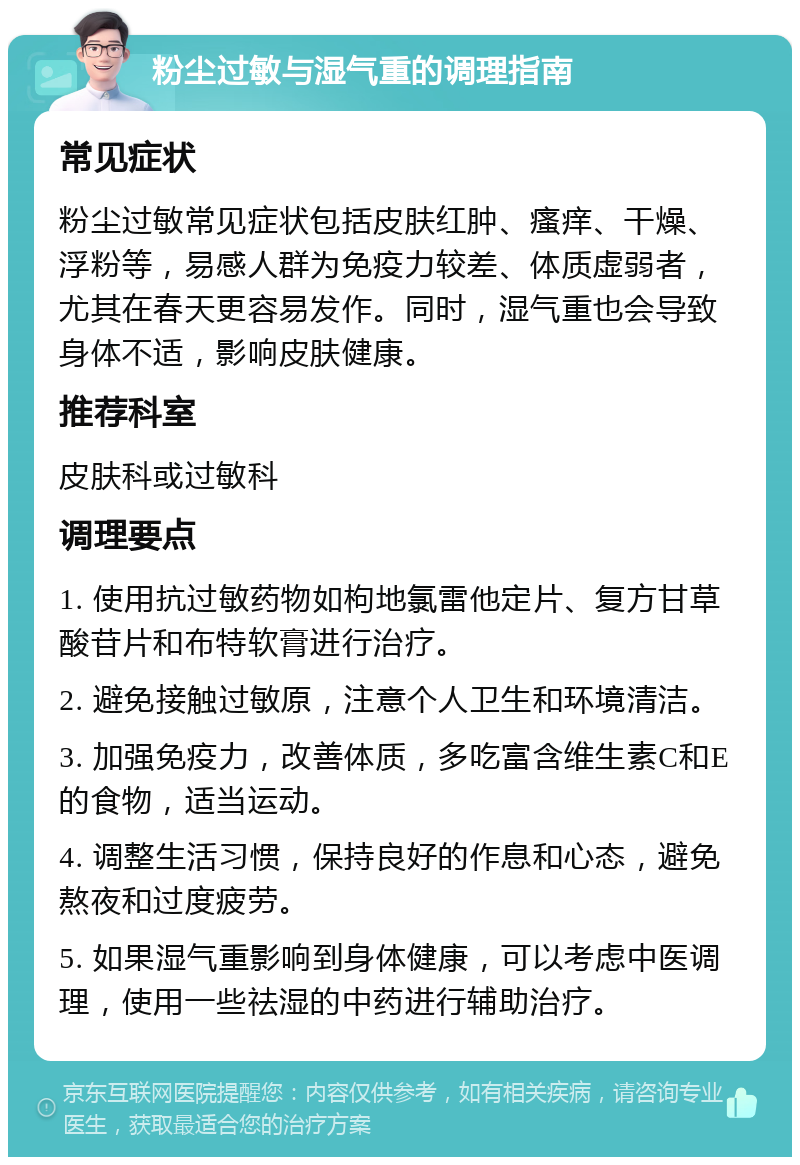 粉尘过敏与湿气重的调理指南 常见症状 粉尘过敏常见症状包括皮肤红肿、瘙痒、干燥、浮粉等，易感人群为免疫力较差、体质虚弱者，尤其在春天更容易发作。同时，湿气重也会导致身体不适，影响皮肤健康。 推荐科室 皮肤科或过敏科 调理要点 1. 使用抗过敏药物如枸地氯雷他定片、复方甘草酸苷片和布特软膏进行治疗。 2. 避免接触过敏原，注意个人卫生和环境清洁。 3. 加强免疫力，改善体质，多吃富含维生素C和E的食物，适当运动。 4. 调整生活习惯，保持良好的作息和心态，避免熬夜和过度疲劳。 5. 如果湿气重影响到身体健康，可以考虑中医调理，使用一些祛湿的中药进行辅助治疗。