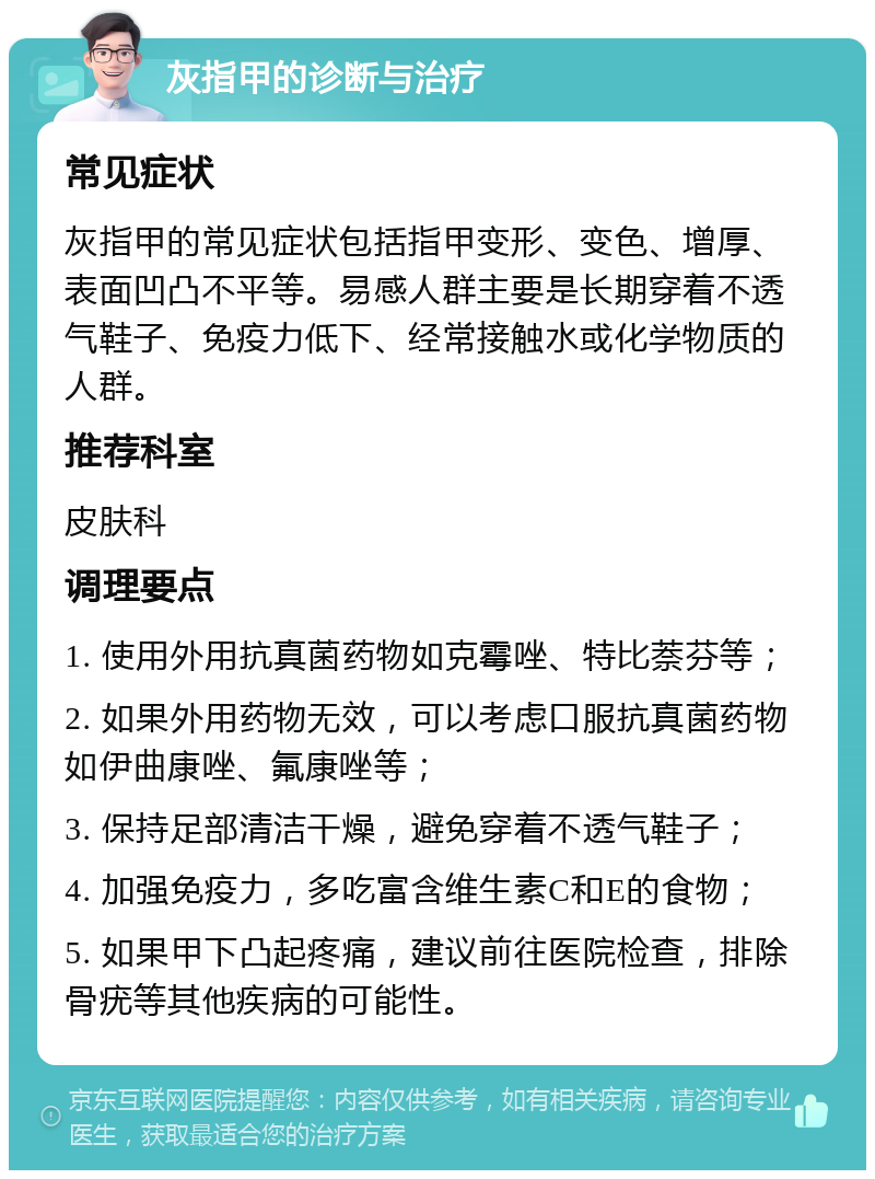 灰指甲的诊断与治疗 常见症状 灰指甲的常见症状包括指甲变形、变色、增厚、表面凹凸不平等。易感人群主要是长期穿着不透气鞋子、免疫力低下、经常接触水或化学物质的人群。 推荐科室 皮肤科 调理要点 1. 使用外用抗真菌药物如克霉唑、特比萘芬等； 2. 如果外用药物无效，可以考虑口服抗真菌药物如伊曲康唑、氟康唑等； 3. 保持足部清洁干燥，避免穿着不透气鞋子； 4. 加强免疫力，多吃富含维生素C和E的食物； 5. 如果甲下凸起疼痛，建议前往医院检查，排除骨疣等其他疾病的可能性。