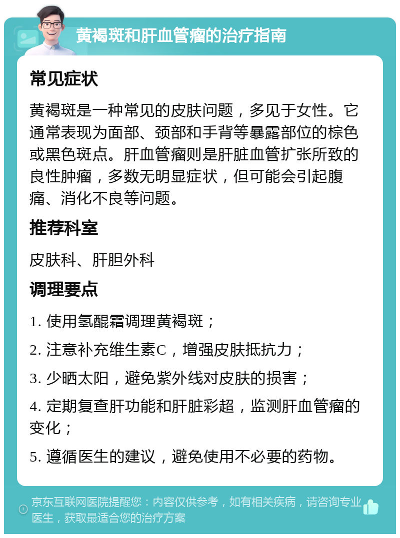 黄褐斑和肝血管瘤的治疗指南 常见症状 黄褐斑是一种常见的皮肤问题，多见于女性。它通常表现为面部、颈部和手背等暴露部位的棕色或黑色斑点。肝血管瘤则是肝脏血管扩张所致的良性肿瘤，多数无明显症状，但可能会引起腹痛、消化不良等问题。 推荐科室 皮肤科、肝胆外科 调理要点 1. 使用氢醌霜调理黄褐斑； 2. 注意补充维生素C，增强皮肤抵抗力； 3. 少晒太阳，避免紫外线对皮肤的损害； 4. 定期复查肝功能和肝脏彩超，监测肝血管瘤的变化； 5. 遵循医生的建议，避免使用不必要的药物。