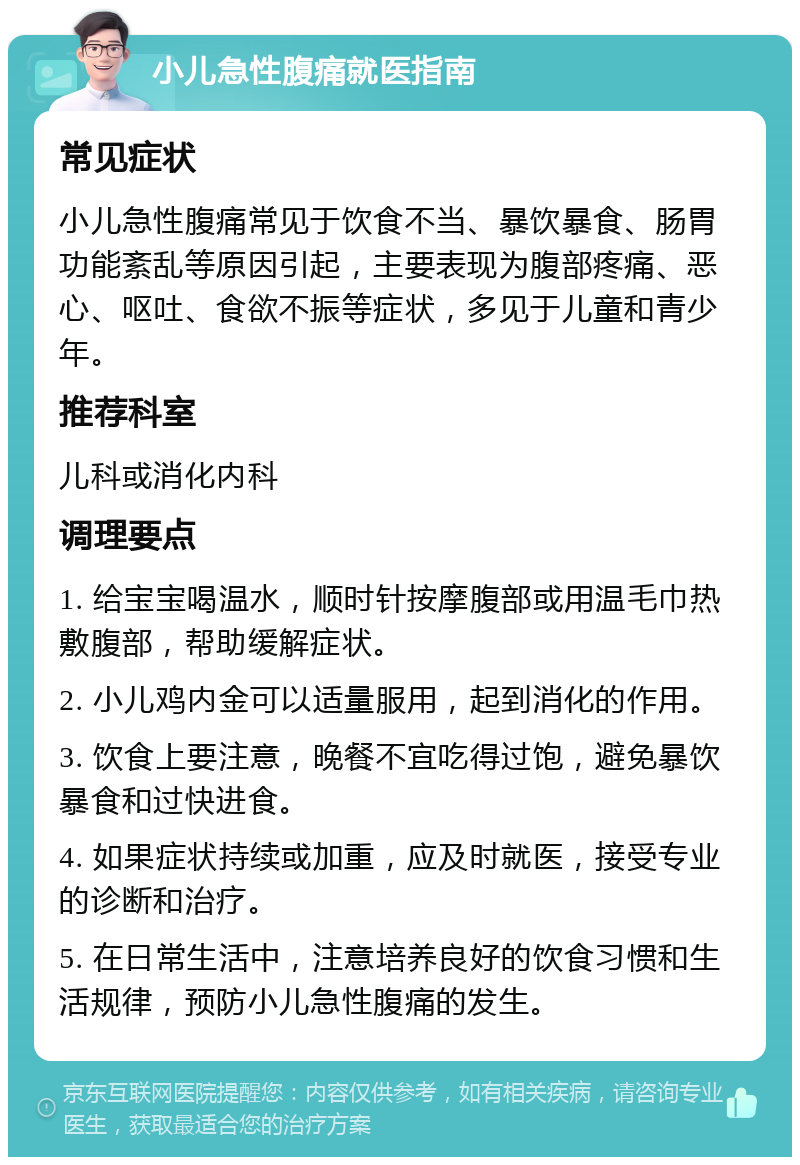 小儿急性腹痛就医指南 常见症状 小儿急性腹痛常见于饮食不当、暴饮暴食、肠胃功能紊乱等原因引起，主要表现为腹部疼痛、恶心、呕吐、食欲不振等症状，多见于儿童和青少年。 推荐科室 儿科或消化内科 调理要点 1. 给宝宝喝温水，顺时针按摩腹部或用温毛巾热敷腹部，帮助缓解症状。 2. 小儿鸡内金可以适量服用，起到消化的作用。 3. 饮食上要注意，晚餐不宜吃得过饱，避免暴饮暴食和过快进食。 4. 如果症状持续或加重，应及时就医，接受专业的诊断和治疗。 5. 在日常生活中，注意培养良好的饮食习惯和生活规律，预防小儿急性腹痛的发生。