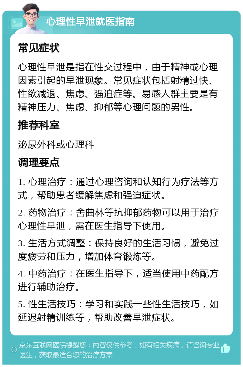 心理性早泄就医指南 常见症状 心理性早泄是指在性交过程中，由于精神或心理因素引起的早泄现象。常见症状包括射精过快、性欲减退、焦虑、强迫症等。易感人群主要是有精神压力、焦虑、抑郁等心理问题的男性。 推荐科室 泌尿外科或心理科 调理要点 1. 心理治疗：通过心理咨询和认知行为疗法等方式，帮助患者缓解焦虑和强迫症状。 2. 药物治疗：舍曲林等抗抑郁药物可以用于治疗心理性早泄，需在医生指导下使用。 3. 生活方式调整：保持良好的生活习惯，避免过度疲劳和压力，增加体育锻炼等。 4. 中药治疗：在医生指导下，适当使用中药配方进行辅助治疗。 5. 性生活技巧：学习和实践一些性生活技巧，如延迟射精训练等，帮助改善早泄症状。