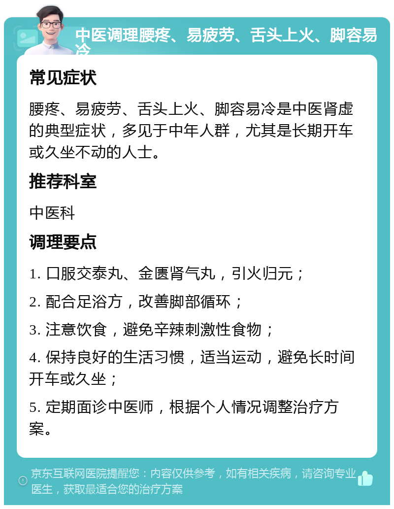 中医调理腰疼、易疲劳、舌头上火、脚容易冷 常见症状 腰疼、易疲劳、舌头上火、脚容易冷是中医肾虚的典型症状，多见于中年人群，尤其是长期开车或久坐不动的人士。 推荐科室 中医科 调理要点 1. 口服交泰丸、金匮肾气丸，引火归元； 2. 配合足浴方，改善脚部循环； 3. 注意饮食，避免辛辣刺激性食物； 4. 保持良好的生活习惯，适当运动，避免长时间开车或久坐； 5. 定期面诊中医师，根据个人情况调整治疗方案。