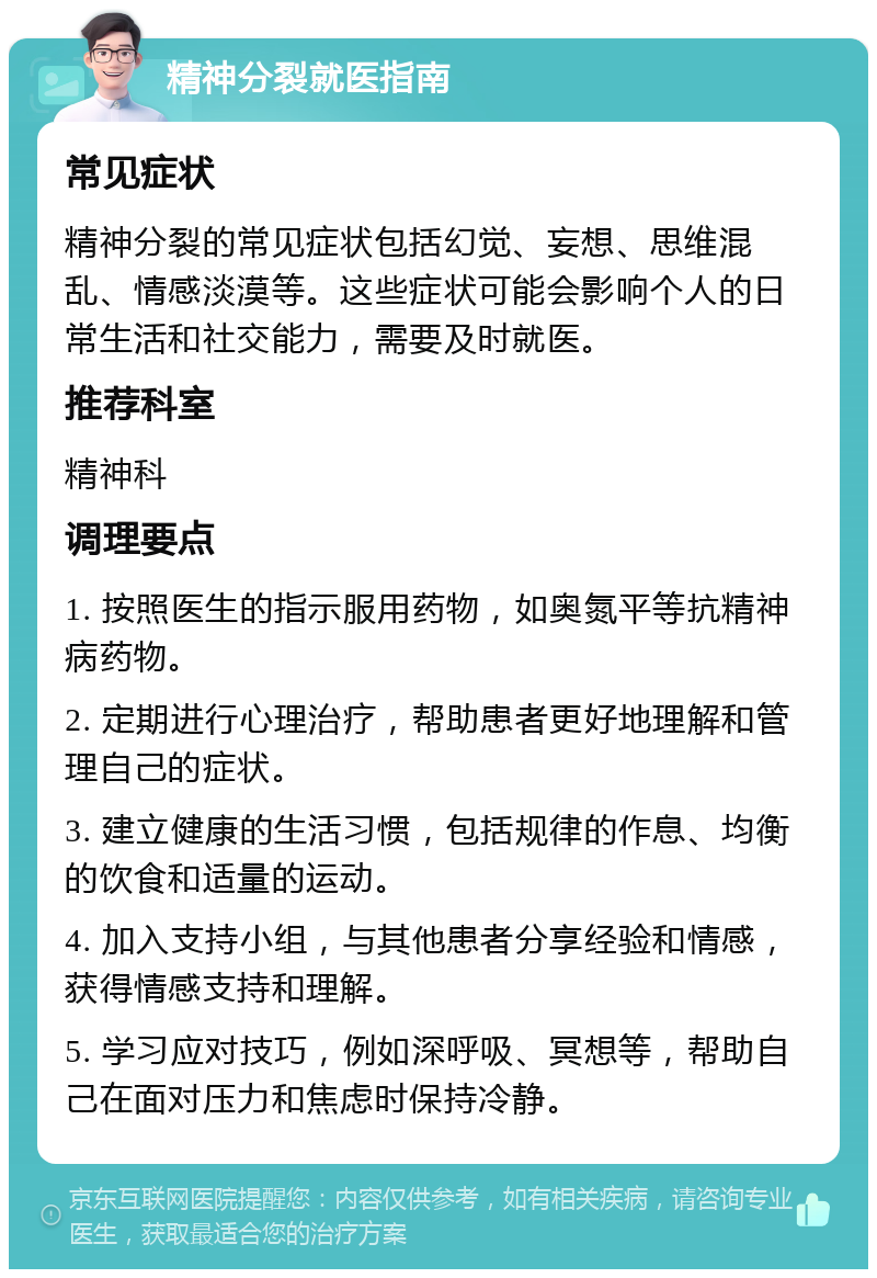 精神分裂就医指南 常见症状 精神分裂的常见症状包括幻觉、妄想、思维混乱、情感淡漠等。这些症状可能会影响个人的日常生活和社交能力，需要及时就医。 推荐科室 精神科 调理要点 1. 按照医生的指示服用药物，如奥氮平等抗精神病药物。 2. 定期进行心理治疗，帮助患者更好地理解和管理自己的症状。 3. 建立健康的生活习惯，包括规律的作息、均衡的饮食和适量的运动。 4. 加入支持小组，与其他患者分享经验和情感，获得情感支持和理解。 5. 学习应对技巧，例如深呼吸、冥想等，帮助自己在面对压力和焦虑时保持冷静。