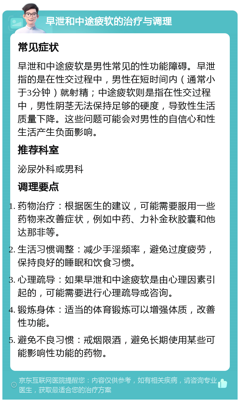 早泄和中途疲软的治疗与调理 常见症状 早泄和中途疲软是男性常见的性功能障碍。早泄指的是在性交过程中，男性在短时间内（通常小于3分钟）就射精；中途疲软则是指在性交过程中，男性阴茎无法保持足够的硬度，导致性生活质量下降。这些问题可能会对男性的自信心和性生活产生负面影响。 推荐科室 泌尿外科或男科 调理要点 药物治疗：根据医生的建议，可能需要服用一些药物来改善症状，例如中药、力补金秋胶囊和他达那非等。 生活习惯调整：减少手淫频率，避免过度疲劳，保持良好的睡眠和饮食习惯。 心理疏导：如果早泄和中途疲软是由心理因素引起的，可能需要进行心理疏导或咨询。 锻炼身体：适当的体育锻炼可以增强体质，改善性功能。 避免不良习惯：戒烟限酒，避免长期使用某些可能影响性功能的药物。