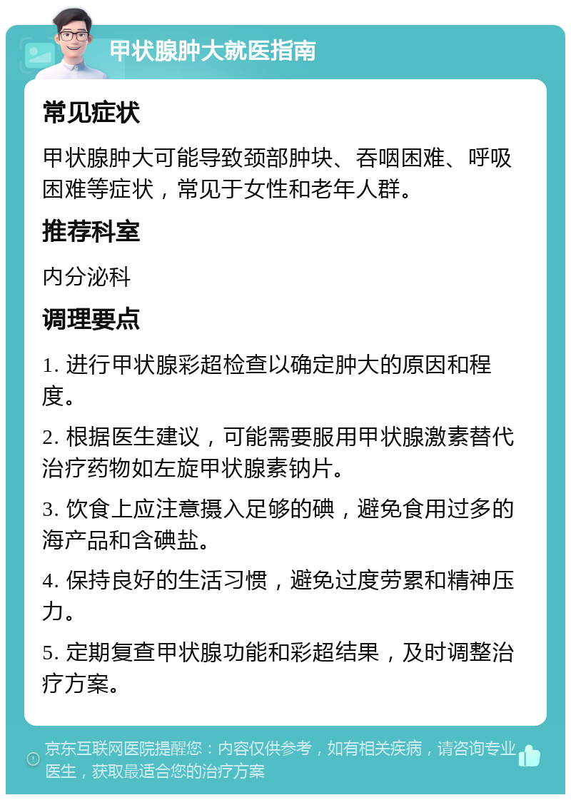 甲状腺肿大就医指南 常见症状 甲状腺肿大可能导致颈部肿块、吞咽困难、呼吸困难等症状，常见于女性和老年人群。 推荐科室 内分泌科 调理要点 1. 进行甲状腺彩超检查以确定肿大的原因和程度。 2. 根据医生建议，可能需要服用甲状腺激素替代治疗药物如左旋甲状腺素钠片。 3. 饮食上应注意摄入足够的碘，避免食用过多的海产品和含碘盐。 4. 保持良好的生活习惯，避免过度劳累和精神压力。 5. 定期复查甲状腺功能和彩超结果，及时调整治疗方案。