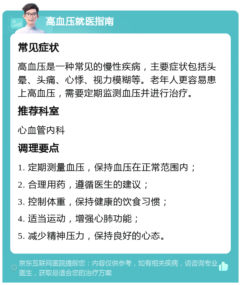 高血压就医指南 常见症状 高血压是一种常见的慢性疾病，主要症状包括头晕、头痛、心悸、视力模糊等。老年人更容易患上高血压，需要定期监测血压并进行治疗。 推荐科室 心血管内科 调理要点 1. 定期测量血压，保持血压在正常范围内； 2. 合理用药，遵循医生的建议； 3. 控制体重，保持健康的饮食习惯； 4. 适当运动，增强心肺功能； 5. 减少精神压力，保持良好的心态。