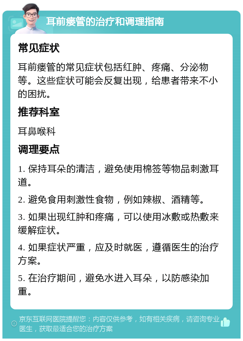 耳前瘘管的治疗和调理指南 常见症状 耳前瘘管的常见症状包括红肿、疼痛、分泌物等。这些症状可能会反复出现，给患者带来不小的困扰。 推荐科室 耳鼻喉科 调理要点 1. 保持耳朵的清洁，避免使用棉签等物品刺激耳道。 2. 避免食用刺激性食物，例如辣椒、酒精等。 3. 如果出现红肿和疼痛，可以使用冰敷或热敷来缓解症状。 4. 如果症状严重，应及时就医，遵循医生的治疗方案。 5. 在治疗期间，避免水进入耳朵，以防感染加重。