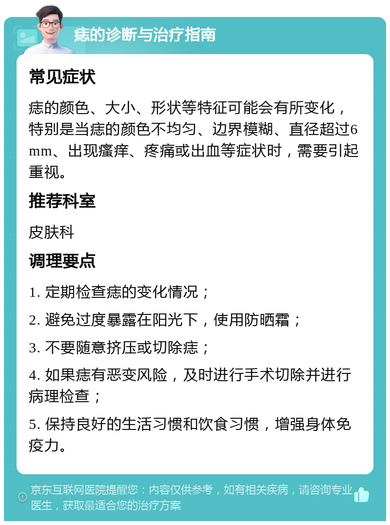 痣的诊断与治疗指南 常见症状 痣的颜色、大小、形状等特征可能会有所变化，特别是当痣的颜色不均匀、边界模糊、直径超过6mm、出现瘙痒、疼痛或出血等症状时，需要引起重视。 推荐科室 皮肤科 调理要点 1. 定期检查痣的变化情况； 2. 避免过度暴露在阳光下，使用防晒霜； 3. 不要随意挤压或切除痣； 4. 如果痣有恶变风险，及时进行手术切除并进行病理检查； 5. 保持良好的生活习惯和饮食习惯，增强身体免疫力。