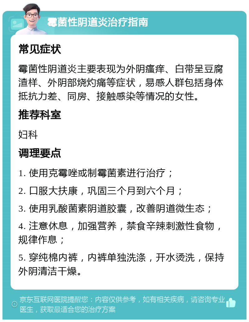 霉菌性阴道炎治疗指南 常见症状 霉菌性阴道炎主要表现为外阴瘙痒、白带呈豆腐渣样、外阴部烧灼痛等症状，易感人群包括身体抵抗力差、同房、接触感染等情况的女性。 推荐科室 妇科 调理要点 1. 使用克霉唑或制霉菌素进行治疗； 2. 口服大扶康，巩固三个月到六个月； 3. 使用乳酸菌素阴道胶囊，改善阴道微生态； 4. 注意休息，加强营养，禁食辛辣刺激性食物，规律作息； 5. 穿纯棉内裤，内裤单独洗涤，开水烫洗，保持外阴清洁干燥。