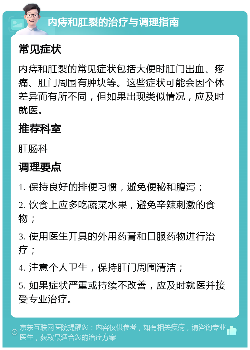 内痔和肛裂的治疗与调理指南 常见症状 内痔和肛裂的常见症状包括大便时肛门出血、疼痛、肛门周围有肿块等。这些症状可能会因个体差异而有所不同，但如果出现类似情况，应及时就医。 推荐科室 肛肠科 调理要点 1. 保持良好的排便习惯，避免便秘和腹泻； 2. 饮食上应多吃蔬菜水果，避免辛辣刺激的食物； 3. 使用医生开具的外用药膏和口服药物进行治疗； 4. 注意个人卫生，保持肛门周围清洁； 5. 如果症状严重或持续不改善，应及时就医并接受专业治疗。