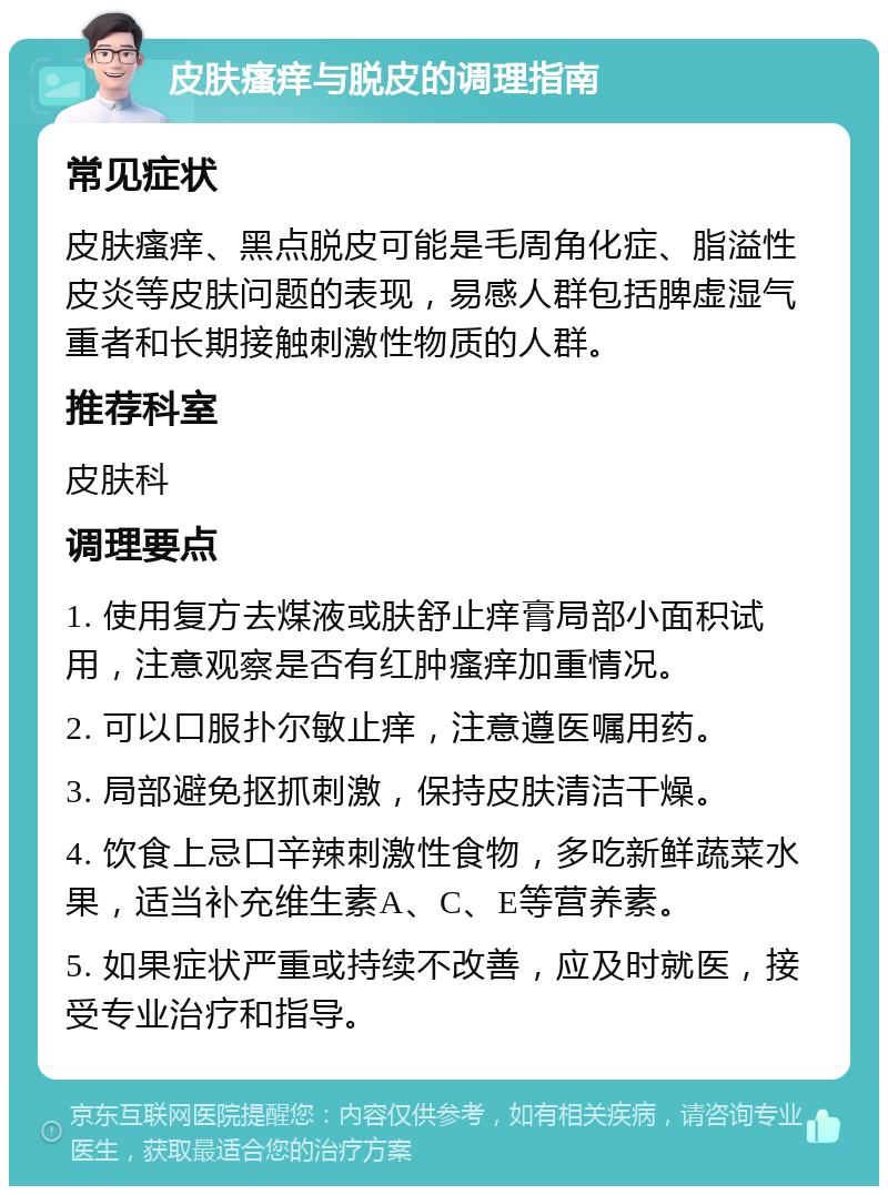 皮肤瘙痒与脱皮的调理指南 常见症状 皮肤瘙痒、黑点脱皮可能是毛周角化症、脂溢性皮炎等皮肤问题的表现，易感人群包括脾虚湿气重者和长期接触刺激性物质的人群。 推荐科室 皮肤科 调理要点 1. 使用复方去煤液或肤舒止痒膏局部小面积试用，注意观察是否有红肿瘙痒加重情况。 2. 可以口服扑尔敏止痒，注意遵医嘱用药。 3. 局部避免抠抓刺激，保持皮肤清洁干燥。 4. 饮食上忌口辛辣刺激性食物，多吃新鲜蔬菜水果，适当补充维生素A、C、E等营养素。 5. 如果症状严重或持续不改善，应及时就医，接受专业治疗和指导。