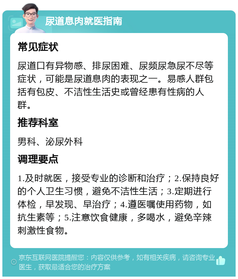 尿道息肉就医指南 常见症状 尿道口有异物感、排尿困难、尿频尿急尿不尽等症状，可能是尿道息肉的表现之一。易感人群包括有包皮、不洁性生活史或曾经患有性病的人群。 推荐科室 男科、泌尿外科 调理要点 1.及时就医，接受专业的诊断和治疗；2.保持良好的个人卫生习惯，避免不洁性生活；3.定期进行体检，早发现、早治疗；4.遵医嘱使用药物，如抗生素等；5.注意饮食健康，多喝水，避免辛辣刺激性食物。